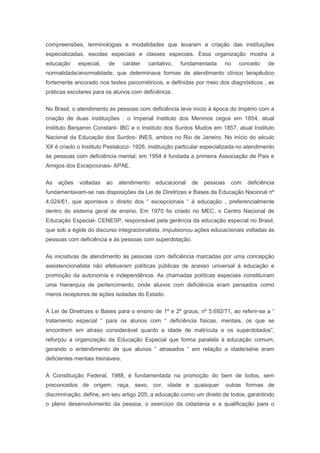 compreensões, terminologias e modalidades que levaram a criação das instituições
especializadas, escolas especiais e classes especiais. Essa organização mostra a
educação especial, de caráter caritativo, fundamentada no conceito de
normalidade/anormalidade, que determinava formas de atendimento clínico terapêutico
fortemente ancorado nos testes psicométricos, e definidas por meio dos diagnósticos , as
práticas escolares para os alunos com deficiência.
No Brasil, o atendimento as pessoas com deficiência teve início à época do Império com a
criação de duas instituições : o Imperial Instituto dos Meninos cegos em 1854, atual
Instituto Benjamin Constant- IBC e o Instituto dos Surdos Mudos em 1857, atual Instituto
Nacional da Educação dos Surdos- INES, ambos no Rio de Janeiro. No início do século
XX é criado o Instituto Pestalozzi- 1926, instituição particular especializada no atendimento
às pessoas com deficiência mental; em 1954 é fundada a primeira Associação de Pais e
Amigos dos Excepcionais- APAE.
As ações voltadas ao atendimento educacional de pessoas com deficiência
fundamentavam-se nas disposições da Lei de Diretrizes e Bases da Educação Nacional nº
4.024/61, que apontava o direito dos “ excepcionais “ à educação , preferencialmente
dentro do sistema geral de ensino. Em 1970 foi criado no MEC, o Centro Nacional de
Educação Especial- CENESP, responsável pela gerência da educação especial no Brasil,
que sob a égide do discurso integracionalista, impulsionou ações educacionais voltadas às
pessoas com deficiência e às pessoas com superdotação.
As iniciativas de atendimento às pessoas com deficiência marcadas por uma concepção
assistencionalista não efetivaram políticas públicas de acesso universal à educação e
promoção da autonomia e independência. As chamadas políticas especiais constituíram
uma hierarquia de pertencimento, onde alunos com deficiência eram pensados como
meros receptores de ações isoladas do Estado.
A Lei de Diretrizes e Bases para o ensino de 1º e 2º graus, nº 5.692/71, ao referir-se a “
tratamento especial “ para os alunos com “ deficiência físicas, mentais, os que se
encontrem em atraso considerável quanto a idade de matrícula e os superdotados”,
reforçou a organização da Educação Especial que forma paralela à educação comum,
gerando o entendimento de que alunos “ atrasados “ em relação a idade/série eram
deficientes mentais treináveis.
A Constituição Federal, 1988, é fundamentada na promoção do bem de todos, sem
preconceitos de origem, raça, sexo, cor, idade e quaisquer outras formas de
discriminação, define, em seu artigo 205, a educação como um direito de todos, garantindo
o pleno desenvolvimento da pessoa, o exercício da cidadania e a qualificação para o
 