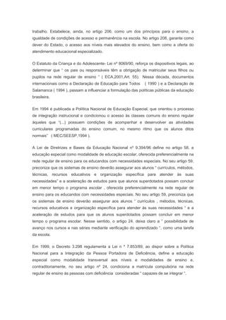 trabalho. Estabelece, ainda, no artigo 206, como um dos princípios para o ensino, a
igualdade de condições de acesso e permanência na escola. No artigo 208, garante como
dever do Estado, o acesso aos níveis mais elevados do ensino, bem como a oferta do
atendimento educacional especializado.
O Estatuto da Criança e do Adolescente- Lei nº 8069/90, reforça os dispositivos legais, ao
determinar que “ os pais ou responsáveis têm a obrigação de matricular seus filhos ou
pupilos na rede regular de ensino “ ( ECA,2001,Art. 55). Nessa década, documentos
internacionais como a Declaração de Educação para Todos ( 1990 ) e a Declaração de
Salamanca ( 1994 ), passam a influenciar a formulação das políticas públicas da educação
brasileira.
Em 1994 é publicada a Política Nacional de Educação Especial, que orientou o processo
de integração instrucional e condicionou o acesso às classes comuns do ensino regular
àqueles que “(...) possuem condições de acompanhar e desenvolver as atividades
curriculares programadas do ensino comum, no mesmo ritmo que os alunos ditos
normais” ( MEC/SEESP,1994 ).
A Lei de Diretrizes e Bases da Educação Nacional nº 9.394/96 define no artigo 58, a
educação especial como modalidade de educação escolar, oferecida preferencialmente na
rede regular de ensino para os educandos com necessidades especiais. No seu artigo 59,
preconiza que os sistemas de ensino deverão assegurar aos alunos “ currículos, métodos,
técnicas, recursos educativos e organização específica para atender às suas
necessidades” e a aceleração de estudos para que alunos superdotados possam concluir
em menor tempo o programa escolar , oferecida preferencialmente na rede regular de
ensino para os educandos com necessidades especiais. No seu artigo 59, preconiza que
os sistemas de ensino deverão assegurar aos alunos “ currículos , métodos, técnicas,
recursos educativos e organização específica para atender às suas necessidades “ e a
aceleração de estudos para que os alunos superdotados possam concluir em menor
tempo o programa escolar. Nesse sentido, o artigo 24, deixa claro a “ possibilidade de
avanço nos cursos e nas séries mediante verificação do aprendizado “, como uma tarefa
da escola.
Em 1999, o Decreto 3.298 regulamenta a Lei n º 7.853/89, ao dispor sobre a Política
Nacional para a Integração da Pessoa Portadora de Deficiência, define a educação
especial como modalidade transversal aos níveis e modalidades de ensino e,
contraditoriamente, no seu artigo nº 24, condiciona a matrícula compulsória na rede
regular de ensino às pessoas com deficiência consideradas “ capazes de se integrar “.
 