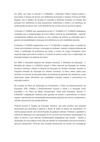 Em 2004, com base no Decreto nº 3.956/2001, o Ministério Público Federal publica o
documento O Acesso de Alunos com Deficiência às Escolas e Classes Comuns da Rede
Regular, com o objetivo de divulgar os conceitos e diretrizes mundiais da inclusão das
pessoas com deficiência na área educacional, reafirmando o direito e os benefícios da
escolarização de alunos com e sem deficiência nas turmas comuns do ensino regular.
O Decreto nº 5.296/04 que regulamenta as leis nº 10.048/00 e nº 10.098/00 estabeleceu
condições para a implementação de suma política nacional de acessibilidade , trazendo
conseqüências práticas que induzem a uma mudança de postura na sociedade para a
garantia da acessibilidade as pessoas com deficiência ou com mobilidade reduzida.
O Decreto nº 5.626/05 regulamenta a Lei nº 10.436/2002 e dispões sobre a inclusão da
Libras como disciplina curricular, a formação do professor, instrutor e tradutor/intérprete de
Libras, a certificação da proficiência em Libras, o ensino da Língua Portuguesa como
segunda língua para alunos surdos e a inclusão de alunos surdos com a organização da
educação bilíngüe nos sistemas de ensino.
Em 2006, a Secretaria Especial dos Direitos Humanos, o Ministério da Educação , o
Ministério da Justiça e a UNESCO lançam o Plano Nacional de Educação em Direitos
Humanos inserindo o Brasil na Década da Educação em Direitos Humanos prevista no
Programa Mundial de Educação em Direitos Humanos. O Plano define ações para
fomentar no currículo da educação básica as temáticas às pessoas com deficiência e para
desenvolver ações afirmativas que possibilitem inclusão, acesso e permanência na
educação superior.
No contexto do Plano de Aceleração do Crescimento, o Plano de Desenvolvimento da
Educação- PDE, enfatiza o desenvolvimento humano e social e a educação como
prioridade e no Plano de Metas Compromisso Todos pela Educação, Decreto nº
6.094/2007; estabelecem diretrizes para garantia do acesso e permanência no ensino
regular e atendimento às necessidades educacionais especiais dos alunos, fortalecendo a
inclusão educacional nas escolas públicas.
Pode-se concluir a respeito de Educação Inclusiva, que esta constitui uma proposta
educacional que reconhece e garante o direito de todos os alunos de compartilhar um
mesmo espaço escolar, sem discriminações de qualquer natureza. Promove a igualdade e
valoriza as diferenças nas organizações de um currículo que favoreça a aprendizagem de
todos os alunos e que estimule transformações pedagógicas das escolas , visando à
atualização de suas práticas como meio de atender às necessidades dos alunos durante o
percurso educacional. Torna-se uma inovação educacional, ao romper com paradigmas
 