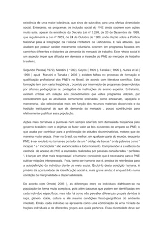 existência de uma maior tolerância; que sirva de subsídios para uma efetiva diversidade
social. Entretanto, os programas de inclusão social do PNE ainda ocorrem com ações
muito sutis, apesar da existência do Decreto Lei nº 3.298, de 20 de Dezembro de 1999,
que regulamenta a Lei nº 7853, de 24 de Outubro de 1989, onde dispõe sobre a Política
Nacional para a Integração da Pessoa Portadora de Deficiência. E tais atitudes, que
acabam por possuir caráter meramente voluntário, ocorrem em programas focados em
caminhos diferentes e distantes da demanda do mercado de trabalho. Este retrato social é
um aspecto ímpar que dificulta em demasia a inserção do PNE ao mercado de trabalho
brasileiro.
Segundo Perosa( 1979), Manzini ( 1989), Goyos ( 1995 ), Tanaka ( 1996 ), Nunes et al (
1998 ) apud Manzini e Tanaka ( 2005 ); existem falhas no processo de formação e
qualificação profissional dos PNE’s no Brasil, de acordo com literatura científica. Esta
formação tem com certa freqüência , ocorrido por intermédio de programas desenvolvidos
por oficinas pedagógicas ou protegidas de instituições de ensino especial. Entretanto,
existem críticas em relação aos procedimentos que estes programas utilizam, por
considerarem que as atividades comumente ensinadas, como artesanato, tapeçaria e
marcenaria, são selecionadas mais em função dos recursos materiais disponíveis e da
tradição institucional do que da demanda do mercado , pouco contribuindo para
efetivamente qualificar essa população.
Ações mais corretivas e punitivas nem sempre ocorrem com demasiada freqüência pelo
governo brasileiro com o objetivo de fazer valer as leis existentes de amparo ao PNE; o
que acaba por contribuir para a proliferação de atitudes discriminatórias, mesmo que de
maneira muito velada. Viver no Brasil, ou melhor, em qualquer parte do mundo, enquanto
PNE; é ser rotulado ou tornar-se portador de um “ código de barras “ onde palavras como “
incapaz “ e “ incompleta “ são evidenciadas a todo momento. Compreender a existência da
carência de acesso do PNE a atividades realizadas por pessoas consideradas “ perfeitas
“, é lançar um olhar mais responsável e humano; concluindo que é necessário para o PNE
cultivar relações interpessoais. Pois, como ser humano que é, precisa de referências para
a autodefinição do indivíduo diante do meio social. Excluí-lo desta condição humana, é
privá-lo da oportunidade de identificação social e, mais grave ainda; é enquadrá-lo numa
condição de marginalidade e dispensabilidade.
De acordo com Omote( 2006 ), as diferenças entre os indivíduos distribuem-se na
população de forma muito complexa, pois além daquelas que podem ser identificadas em
cada indivíduo específicos, mas não há como não perceber diferenças grupais devidas à
raça, gênero, idade, cultura e até mesmo condições físico-geográficas do ambiente
imediato. Então, cada indivíduo se apresenta como uma combinação de uma miríade de
trações individuais e de diferentes grupos aos quais pertence. Essa diversidade deve ser
 