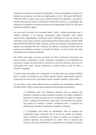industrial para absorver as pessoas com deficiência , devido às adaptações em postos de
trabalho que precisariam ser feitas nas organizações ( SILVA, 1993 apud CARVALHO-
FREITAS, 2009 ); à maior chance de se contratar pessoas com deficiência , por parte de
grandes empresas que tenham profissionais de Recursos Humanos e à segregação das
pessoas com deficiência em setores específicos das organizações ( BATISTA, 2004 apud
CARVALHO-FREITAS, 2009 ).
Por outro lado, de acordo com Carvalho-Freitas ( 2009 ), estudos demonstram que o
trabalho associado a um emprego desempenha papel importante entre grupos
historicamente marginalizados, contribuindo para a diminuição de taxas de pobreza, do
isolamento social e para o aumento da participação política desses grupos ( SCHUR, 2002
apud CARVALHO-FREITAS, 2009 ). Ademais, contribui para melhorar a percepção que as
pessoas com deficiência têm de si mesmas. No entanto, é necessário verificar entre as
pessoas com deficiência inseridas no mercado de trabalho, as formas como elas estão
percebendo suas condições de trabalho.
Em análise mais ampla, um jovem ao pensar seu futuro profissional confronta-se com
várias incertezas, expectativas, sonhos, motivações, ansiedades e com expectativas de
sua família e amigos. Da mesma forma, ocorrerá com um jovem deficiente, mas com uma
preocupação bem maior: grande importância a questão social, no que se refere a
inclusão e integração.
O mesmo autor ainda afirma que a integração é uma idéia chave para qualquer reflexão
sobre a questão da deficiência, pois integrar significa oferecer oportunidades iguais de
acesso para os mundos físico, das relações sociais, escolares, trabalho, cultura e lazer.
No que refere à visão sobre histórica sobre os portadores de necessidades especiais,
Carvalho-Freitas ( 2009 ); propõe quatro matrizes de interpretação da deficiência:
• A deficiência vista como fenômeno espiritual; onde as pessoas que
percebem a deficiência nessa perspectiva atribuem uma origem metafísica à
deficiência e tendem considerá-la uma manifestação de desejos ou castigos
divinos. A pessoa com deficiência, nesta matriz, é considerada como alguém
que precisa ser mantida e cuidada, contribuindo para o surgimento do
sentimento de caridade e compaixão em relação a si mesmas;
• A normalidade como matriz de interpretação, onde as pessoas que
compartilham dessa concepção têm na norma seu padrão de avaliação,
sendo a deficiência considerada um desvio ou doença que necessita de
cuidados especiais dos profissionais da saúde. Para as pessoas que
possuem esta visão da deficiência, a possibilidade de inserção das pessoas
 