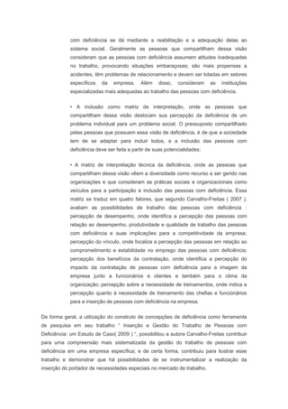 com deficiência se dá mediante a reabilitação e a adequação delas ao
sistema social. Geralmente as pessoas que compartilham dessa visão
consideram que as pessoas com deficiência assumem atitudes inadequadas
no trabalho, provocando situações embaraçosas; são mais propensas a
acidentes, têm problemas de relacionamento e devem ser lotadas em setores
específicos da empresa. Além disso, consideram as instituições
especializadas mais adequadas ao trabalho das pessoas com deficiência.
• A inclusão como matriz de interpretação, onde as pessoas que
compartilham dessa visão deslocam sua percepção da deficiência de um
problema individual para um problema social. O pressuposto compartilhado
pelas pessoas que possuem essa visão de deficiência, é de que a sociedade
tem de se adaptar para incluir todos, e a inclusão das pessoas com
deficiência deve ser feita a partir de suas potencialidades;
• A matriz de interpretação técnica da deficiência, onde as pessoas que
compartilham dessa visão vêem a diversidade como recurso a ser gerido nas
organizações e que consideram as práticas sociais e organizacionais como
veículos para a participação e inclusão das pessoas com deficiência. Essa
matriz se traduz em quatro fatores, que segundo Carvalho-Freitas ( 2007 ),
avaliam as possibilidades de trabalho das pessoas com deficiência :
percepção de desempenho, onde identifica a percepção das pessoas com
relação ao desempenho, produtividade e qualidade de trabalho das pessoas
com deficiência e suas implicações para a competitividade da empresa;
percepção do vínculo, onde focaliza a percepção das pessoas em relação ao
comprometimento e estabilidade no emprego das pessoas com deficiência;
percepção dos benefícios da contratação, onde identifica a percepção do
impacto da contratação de pessoas com deficiência para a imagem da
empresa junto a funcionários e clientes e também para o clima da
organização; percepção sobre a necessidade de treinamentos, onde indica a
percepção quanto à necessidade de treinamento das chefias e funcionários
para a inserção de pessoas com deficiência na empresa.
De forma geral, a utilização do construto de concepções de deficiência como ferramenta
de pesquisa em seu trabalho “ Inserção e Gestão do Trabalho de Pessoas com
Deficiência: um Estudo de Caso( 2009 ) “, possibilitou a autora Carvalho-Freitas contribuir
para uma compreensão mais sistematizada da gestão do trabalho de pessoas com
deficiência em uma empresa específica; e de certa forma, contribuiu para ilustrar esse
trabalho e demonstrar que há possibilidades de se instrumentalizar a realização da
inserção do portador de necessidades especiais no mercado de trabalho.
 