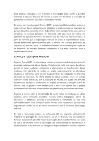 Esse capítulo, preocupou-se em evidenciar a preocupação social quanto à questões
referentes à Educação Inclusiva de crianças e jovens com deficiência e a inserção do
portador de necessidades especiais ao mercado de trabalho.
De acordo com Herculano apud Oliveira ( 2006 ), a responsabilidade social dos gestores e
suas empresas devem obrigatoriamente ultrapassar a simples geração de empregos, ou
geração de ganhos financeiros através de benefícios fiscais ao implementar ações, como a
contratação de pessoas portadoras de deficiência, esta ação, deve ser voltada em
detrimento da dignidade humana e modificação real da postura de nossa sociedade. A
partir do momento que as organizações colocam em prática a responsabilidade social,
estarão contribuindo significativamente com a inclusão das pessoas portadoras de
deficiência no mercado. Assim, as empresas necessitam de flexibilidade para adaptar-se
às exigências do mercado altamente competitivas e que exige qualidade, ética e
responsabilidade social.
CAPÍTULO III - EDUCAÇÃO E TRABALHO.
Segundo Omote( 2005 ), a educação de crianças e jovens com deficiência vem sofrendo
profundas mudanças nas últimas décadas. Procedimentos muito empregados durante um
período de tempo acabaram contestados e abandonados ou transformados. Essas
mudanças vêm ocorrendo no sentido de ampliar progressivamente as alternativas
educativas e terapêuticas como também as oportunidades de participação nas diferentes
atividades da sociedade. Na última década do século passado, houve um avanço
expressivo nessa caminhada, com o paradigma de inclusão, que supõe uma profunda
transformação da escola, e o maior deles diz respeito, em especial, à alteração no foco de
atenção, pois, ao passar o olhar também para o meio e não apenas para a pessoa
considerada como deficiente, novas questões se apresentam e possibilidades se avistam.
Segundo o mesmo autor, a transformação da escola implica em mudanças de vários
aspectos, como edificação, mobiliário, recursos didático-pedagógicos, acervo de
laboratórios e bibliotecas, currículo e principalmente a mentalidade de toda uma
comunidade escolar e das famílias de alunos. O meio social representado por diferentes
segmentos se constitui em um dos fatores mais decisivos para a construção da educação
inclusiva.
De toda a comunidade escolar, as professores são um segmento particularmente
importante na promoção do ensino inclusivo. De um modo geral, eles não receberam
formação especializada para lidar nessa nova situação, de aluno deficiente nas suas salas
de aula, e ela não seria apenas a capacitação para a compreensão das características e
necessidades do aluno deficiente e a utilização de ampla variedade de recursos, mas teria
 