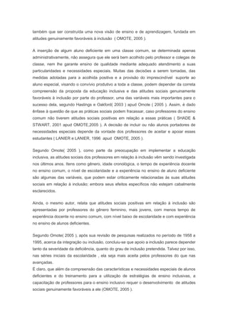 também que ser construída uma nova visão de ensino e de aprendizagem, fundada em
atitudes genuinamente favoráveis à inclusão ( OMOTE, 2005 ).
A inserção de algum aluno deficiente em uma classe comum, se determinada apenas
administrativamente, não assegura que ele será bem acolhido pelo professor e colegas de
classe, nem lhe garante ensino de qualidade mediante adequado atendimento a suas
particularidades e necessidades especiais. Muitas das decisões a serem tomadas, das
medidas adotadas para a acolhida positiva e a provisão do imprescindível suporte ao
aluno especial, visando o convívio produtivo a toda a classe, podem depender da correta
compreensão da proposta da educação inclusiva e das atitudes sociais genuinamente
favoráveis à inclusão por parte do professor, uma das variáveis mais importantes para o
sucesso dela, segundo Hastings e Oakford( 2003 ) apud Omote ( 2005 ). Assim, é dado
ênfase à questão de que as práticas sociais podem fracassar, caso professores do ensino
comum não tiverem atitudes sociais positivas em relação a essas práticas ( SHADE &
STWART, 2001 apud OMOTE,2005 ). A decisão de incluir ou não alunos portadores de
necessidades especiais depende da vontade dos professores de aceitar e apoiar esses
estudantes ( LANIER e LANIER, 1996 apud OMOTE, 2005 ).
Segundo Omote( 2005 ), como parte da preocupação em implementar a educação
inclusiva, as atitudes sociais dos professores em relação à inclusão vêm sendo investigada
nos últimos anos. Itens como gênero, idade cronológica, o tempo de experiência docente
no ensino comum, o nível de escolaridade e a experiência no ensino de aluno deficiente
são algumas das variáveis, que podem estar criticamente relacionadas às suas atitudes
sociais em relação à inclusão; embora seus efeitos específicos não estejam cabalmente
esclarecidos.
Ainda, o mesmo autor, relata que atitudes sociais positivas em relação à inclusão são
apresentadas por professores do gênero feminino, mais jovens, com menos tempo de
experiência docente no ensino comum, com nível baixo de escolaridade e com experiência
no ensino de alunos deficientes.
Segundo Omote( 2005 ), após sua revisão de pesquisas realizados no período de 1958 a
1995, acerca da integração ou inclusão, concluiu-se que apoio a inclusão parece depender
tanto da severidade da deficiência, quanto do grau de inclusão pretendida. Talvez por isso,
nas séries iniciais da escolaridade , ela seja mais aceita pelos professores do que nas
avançadas.
É claro, que além da compreensão das características e necessidades especiais de alunos
deficientes e do treinamento para a utilização de estratégias de ensino inclusivas, a
capacitação de professores para o ensino inclusivo requer o desenvolvimento de atitudes
sociais genuinamente favoráveis a ele (OMOTE, 2005 ).
 