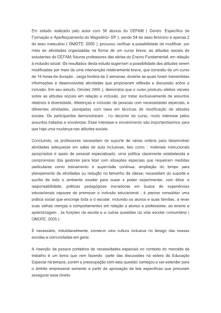 Em estudo realizado pelo autor com 56 alunos do CEFAM ( Centro Específico de
Formação e Aperfeiçoamento do Magistério- SP ), sendo 54 do sexo feminino e apenas 2
do sexo masculino ( OMOTE, 2005 ); procurou verificar a possibilidade de modificar, por
meio de atividades organizadas na forma de um curso breve, as atitudes sociais de
estudantes do CEFAM; futuros professores das séries do Ensino Fundamental, em relação
à inclusão social. Os resultados desta estudo sugeriram a possibilidade das atitudes serem
modificadas por meio de uma intervenção relativamente breve, que consistiu de um curso
de 14 horas de duração , carga horária de 2 semanas, durante as quais foram transmitidas
informações e desenvolvidas atividades que propiciaram reflexão e discussão sobre a
inclusão. Em seu estudo, Omote( 2005 ), demonstra que o curso produziu efeitos visíveis
sobre as atitudes sociais em relação a inclusão, por tratar exclusivamente de assuntos
relativos à diversidade, diferenças e inclusão de pessoas com necessidades especiais, e
diferentes atividades, planejadas com base em técnicas de modificação de atitudes
sociais. Os participantes demonstraram , no decorrer do curso, muito interesse pelos
assuntos tratados e envolvidas. Esse interesse e envolvimento são importantíssimos para
que haja uma mudança nas atitudes sociais.
Concluindo, os professores necessitam de suporte de várias ordens para desenvolver
atividades adequadas em salas de aula inclusivas, tais como : materiais instrucionais
apropriados e apoio de pessoal especializado; uma política claramente estabelecida e
compromisso dos gestores para lidar com situações especiais que requeiram medidas
particulares como treinamento e supervisão continua, ampliação do tempo para
planejamento de atividades ou redução no tamanho da classe; necessitam do suporte e
auxílio de todo o ambiente escolar para ousar e poder experimentar, com ética e
responsabilidade, práticas pedagógicas inovadoras em busca de experiências
educacionais capazes de promover a inclusão educacional ; é preciso consolidar uma
prática social que encoraje toda a d escolar, incluindo os alunos e suas famílias, a rever
suas velhas crenças e comportamentos em relação a alunos e professores, ao ensino e
aprendizagem , às funções da escola e a outras questões da vida escolar comunitária (
OMOTE, 2005 ).
É necessário, indubitavelmente, construir uma cultura inclusiva no âmago das nossas
escolas e comunidades em geral.
A inserção da pessoa portadora de necessidades especiais no contexto do mercado de
trabalho é um tema que vem fazendo parte das discussões na esfera da Educação
Especial há tempos, porém a preocupação com esta questão começou a ser estender para
o âmbito empresarial somente a partir da aprovação de leis específicas que procuram
assegurar esse direito.
 