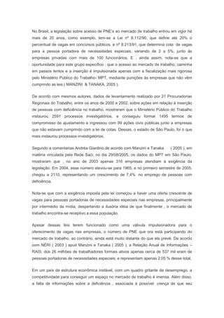 No Brasil, a legislação sobre acesso de PNE’s ao mercado de trabalho entrou em vigor há
mais de 20 anos, como exemplo, tem-se a Lei nº 8.112/90, que define até 20% o
percentual de vagas em concursos públicos, e nº 8.213/91, que determina cota de vagas
para a pessoa portadora de necessidades especiais; variando de 2 a 5%, junto às
empresas privadas com mais de 100 funcionários. E , ainda assim, nota-se que a
oportunidade para este grupo específico , que o acesso ao mercado de trabalho, caminha
em passos lentos e a inserção é impulsionada apenas com a fiscalização mais rigorosa
pelo Ministério Público do Trabalho- MPT, mediante punições às empresas que não vêm
cumprindo as leis ( MANZINI & TANAKA, 2005 ).
De acordo com mesmos autores, dados de levantamento realizado por 21 Procuradorias
Regionais do Trabalho, entre os anos de 2000 e 2002, sobre ações em relação à inserção
de pessoas com deficiência no trabalho, mostraram que o Ministério Público do Trabalho
instaurou 2591 processos investigatórios, e conseguiu formar 1495 termos de
compromisso de ajustamento e ingressou com 99 ações civis públicas junto a empresas
que não estavam cumprindo com a lei de cotas. Dessas, o estado de São Paulo, foi o que
mais instaurou processos investigatórios.
Segundo a comentarias Andréa Giardino,de acordo com Manzini e Tanaka ( 2005 ), em
matéria vinculada pela Rede Saci, no dia 29/08/2005, os dados do MPT em São Paulo,
mostraram que , no ano de 2003 apenas 316 empresas atendiam à exigência da
legislação. Em 2004, esse número elevou-se para 1965, e no primeiro semestre de 2005,
chegou a 2110, representando um crescimento de 7,4% no emprego de pessoas com
deficiência.
Nota-se que com a exigência imposta pela lei começou a haver uma oferta crescente de
vagas para pessoas portadoras de necessidades especiais nas empresas, principalmente
por intermédio da mídia, despertando a ilusória idéia de que finalmente , o mercado de
trabalho encontra-se receptivo a essa população.
Apesar dessas leis terem funcionado como uma válvula impulsionadora para o
oferecimento de vagas nas empresas, o número de PNE que ora está participando do
mercado de trabalho, ao contrário, ainda está muito distante do que ela prevê. De acordo
com NÉRI ( 2003 ) apud Manzini e Tanaka ( 2005 ), a Relação Anual de Informações –
RAIS; dos 26 milhões de trabalhadores formais ativos apenas cerca de 537 mil eram de
pessoas portadoras de necessidades especiais; e representam apenas 2,05 % desse total.
Em um país de estrutura econômica instável, com um quadro gritante de desemprego, a
competitividade para conseguir um espaço no mercado de trabalho é imensa. Além disso,
a falta de informações sobre a deficiência , associada à possível crença de que seu
 