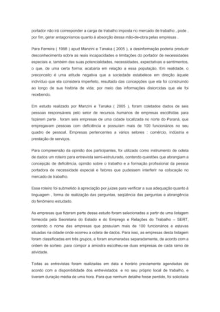 portador não irá corresponder a carga de trabalho imposta no mercado de trabalho , pode ,
por fim, gerar antagonismos quanto à absorção dessa mão-de-obra pelas empresas .
Para Ferreira ( 1998 ) apud Manzini e Tanaka ( 2005 ), a desinformação poderia produzir
desconhecimento sobre as reais incapacidades e limitações do portador de necessidades
especiais e, também das suas potencialidades, necessidades, expectativas e sentimentos,
o que, de uma certa forma; acabaria em relação a essa população. Em realidade, o
preconceito é uma atitude negativa que a sociedade estabelece em direção àquele
indivíduo que ela considera imperfeito, resultado das concepções que ela foi construindo
ao longo de sua história de vida; por meio das informações distorcidas que ele foi
recebendo.
Em estudo realizado por Manzini e Tanaka ( 2005 ), foram coletados dados de seis
pessoas responsáveis pelo setor de recursos humanos de empresas escolhidas para
fazerem parte . foram seis empresas de uma cidade localizada no norte do Paraná, que
empregavam pessoas com deficiência e possuíam mais de 100 funcionários no seu
quadro de pessoal. Empresas pertencentes a vários setores : comércio, indústria e
prestação de serviços.
Para compreensão da opinião dos participantes, foi utilizado como instrumento de coleta
de dados um roteiro para entrevista semi-estruturado, contendo questões que abrangiam a
concepção de deficiência, opinião sobre o trabalho e a formação profissional da pessoa
portadora de necessidade especial e fatores que pudessem interferir na colocação no
mercado de trabalho.
Esse roteiro foi submetido à apreciação por juizes para verificar a sua adequação quanto à
linguagem , forma de realização das perguntas, seqüência das perguntas e abrangência
do fenômeno estudado.
As empresas que fizeram parte desse estudo foram selecionadas a partir de uma listagem
fornecida pela Secretaria do Estado e do Emprego e Relações do Trabalho – SERT,
contendo o nome das empresas que possuíam mais de 100 funcionários e estavas
situadas na cidade onde ocorreu a coleta de dados. Para isso, as empresas desta listagem
foram classificadas em três grupos, e foram enumeradas separadamente, de acordo com a
ordem de sorteio .para compor a amostra escolheu-se duas empresas de cada ramo de
atividade.
Todas as entrevistas foram realizadas em data e horário previamente agendadas de
acordo com a disponibilidade dos entrevistados e no seu próprio local de trabalho, e
tiveram duração média de uma hora. Para que nenhum detalhe fosse perdido, foi solicitada
 