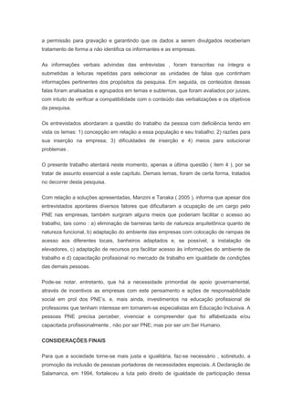 a permissão para gravação e garantindo que os dados a serem divulgados receberiam
tratamento de forma a não identifica os informantes e as empresas.
As informações verbais advindas das entrevistas , foram transcritas na íntegra e
submetidas a leituras repetidas para selecionar as unidades de falas que continham
informações pertinentes dos propósitos da pesquisa. Em seguida, os conteúdos dessas
falas foram analisadas e agrupados em temas e subtemas, que foram avaliados por juizes,
com intuito de verificar a compatibilidade com o conteúdo das verbalizações e os objetivos
da pesquisa.
Os entrevistados abordaram a questão do trabalho da pessoa com deficiência tendo em
vista os temas: 1) concepção em relação a essa população e seu trabalho; 2) razões para
sua inserção na empresa; 3) dificuldades de inserção e 4) meios para solucionar
problemas .
O presente trabalho atentará neste momento, apenas a última questão ( item 4 ), por se
tratar de assunto essencial a este capítulo. Demais temas, foram de certa forma, tratados
no decorrer desta pesquisa.
Com relação a soluções apresentadas, Manzini e Tanaka ( 2005 ), informa que apesar dos
entrevistados apontares diversos fatores que dificultaram a ocupação de um cargo pelo
PNE nas empresas, também surgiram alguns meios que poderiam facilitar o acesso ao
trabalho, tais como : a) eliminação de barreiras tanto de natureza arquitetônica quanto de
natureza funcional, b) adaptação do ambiente das empresas com colocação de rampas de
acesso aos diferentes locais, banheiros adaptados e, se possível, a instalação de
elevadores, c) adaptação de recursos pra facilitar acesso às informações do ambiente de
trabalho e d) capacitação profissional no mercado de trabalho em igualdade de condições
das demais pessoas.
Pode-se notar, entretanto, que há a necessidade primordial de apoio governamental,
através de incentivos as empresas com este pensamento e ações de responsabilidade
social em prol dos PNE’s. e, mais ainda, investimentos na educação profissional de
professores que tenham interesse em tornarem-se especialistas em Educação Inclusiva. A
pessoas PNE precisa perceber, vivenciar e compreender que foi alfabetizada e/ou
capacitada profissionalmente , não por ser PNE; mas por ser um Ser Humano.
CONSIDERAÇÕES FINAIS
Para que a sociedade torne-se mais justa e igualitária, faz-se necessário , sobretudo, a
promoção da inclusão de pessoas portadoras de necessidades especiais. A Declaração de
Salamanca, em 1994, fortaleceu a luta pelo direito de igualdade de participação dessa
 