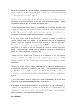 população nos sistemas educacionais e sociais, independente das diferenças existentes; e
sempre é citada por aqueles que de modo geral, lutam em prol à pessoa com deficiência,
ou seja, portadora de necessidade especial.
Medicas importantes que sejam capazes de abrangerem todo um contexto social são
necessárias e urgentes, pois afinal de contas, falar sobre necessidades especiais é discutir
uma realidade que pode ser , ou tornar-se, de qualquer pessoa.
Os indivíduos de uma sociedade precisam compreender que são criaturas gregárias, onde
as ações e reações humanas acontecem a todo momento. E, sem ênfase a nenhuma
questão religiosa, praticar uma ação social de benefício a própria sociedade, é plantar uma
oportunidade de felicidade, colaboração, sociabilidade e humanidade.
Através deste estudo, notou-se que atualmente , o caminho de acesso ao mercado de
trabalho tornou-se mais curto, porém o nº de pessoas portadoras de necessidades
especiais ainda está aquém do esperado. Esta realidade é justificada pelas várias
dificuldades encontradas pelos gestores e pelos próprios PNE’s em relação a si mesmos e
a sociedade. A concepção de que esta população merece oportunidades profissionais e
sociais é compartilhada por grande parte da população, mas quando mergulha-se na
prática, um turbilhão de barreiras são evidenciadas.
Contratar um PNE, apenas com a alegação de cumprimento da lei, sem remover
obstáculos existentes no caminho que ele terá que percorrer para buscar um trabalho,
acabará o estigma de que ele não possui competência para disputar o mercado
competitivo.
Concluindo, a simples prescrição de leis, para assegurar os direitos da pessoa portadora
de necessidade especial de ter um trabalho , não mudará a sua realidade se os elementos
que dificultam a sua inserção no meio social não forem apontados, discutidos e
minimizados por meio de uma ação conjunta entre os indivíduos, a família, a sociedade e o
governo.
O tema deste trabalho, deve ser objeto de discussão multidisciplinar , e cabe a vários
profissionais darem segmento a esta discussão e novos estudos.
A verdadeira sociedade inclusiva necessita de envolvimento de vários segmentos da
sociedade para implementação de práticas não excludentes para a construção de uma
cultura genuinamente inclusiva; capaz de desvencilhar-se de alguns velhos princípios e
valores que parecem fazer parte da natureza humana.
REFERÊNCIAS
 