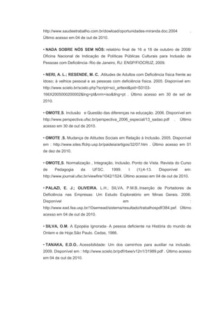 http://www.saudeetrabalho.com.br/dowload/oportunidades-miranda.doc.2004 .
Último acesso em 04 de out de 2010.
• NADA SOBRE NÓS SEM NÓS: relatório final de 16 a 18 de outubro de 2008/
Oficina Nacional de Indicação de Políticas Públicas Culturais para Inclusão de
Pessoas com Deficiência- Rio de Janeiro, RJ: ENSP/FIOCRUZ, 2009.
• NERI, A. L.; RESENDE, M. C. .Atitudes de Adultos com Deficiência física frente ao
Idoso; à velhice pessoal e as pessoas com deficiência física. 2005. Disponível em:
http://www.scielo.br/scielo.php?script=sci_arttext&pid=S0103-
166X2005000200002&lng=pt&nrm=iso&tlng=pt . Último acesso em 30 de set de
2010.
• OMOTE,S. Inclusão e Questão das diferenças na educação. 2006. Disponível em
http://www.perspectiva.ufsc.br/perspectiva_2006_especial/13_sadao.pdf . Último
acesso em 30 de out de 2010.
• OMOTE ,S. Mudança de Atitudes Sociais em Relação à Inclusão. 2005. Disponível
em : http://www.sites.ffclrp.usp.br/paideia/artigos/32/07.htm . Último acesso em 01
de dez de 2010.
• OMOTE,S. Normalização , Integração, Inclusão. Ponto de Vista. Revista do Curso
de Pedagogia da UFSC. 1999. I (1);4-13. Disponível em:
http://www.journal.ufsc.br/viewfire/1042/1524. Último acesso em 04 de out de 2010.
• PALAZI, E. J.; OLIVEIRA, L.H.; SILVA, P.M.B..Inserção de Portadores de
Deficiência nas Empresas: Um Estudo Exploratório em Minas Gerais. 2006.
Disponível em :
http://www.ead.fea.usp.br/10semead/sistema/resultado/trabalhospdf/384.pef. Último
acesso em 04 de out de 2010.
• SILVA, O.M. A Epopéia Ignorada- A pessoa deficiente na História do mundo de
Ontem e de Hoje.São Paulo. Cedas, 1986.
• TANAKA, E.D.O.. Acessibilidade: Um dos caminhos para auxiliar na inclusão.
2009. Disponível em : http://www.scielo.br/pdf/rbee/v12n1/31989.pdf . Último acesso
em 04 de out de 2010.
 
