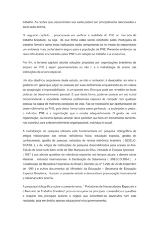 trabalho. As razões que proporcionam sua saída podem ser principalmente relacionadas a
baixa auto-estima.
O segundo capítulo , preocupa-se em verificar a realidade do PNE no mercado de
trabalho brasileiro, ou seja, de que forma estão sendo recebidos pelas instituições de
trabalho formal e como estas instituições estão comportando-se no intuito de proporcionar
um ambiente mais confortável e seguro para a população de PNE. Pretende evidenciar as
reais dificuldades encontradas pelos PNE’s em relação ao trabalho e a si mesmos.
Por fim, o terceiro capítulo aborda soluções propostas por organizações brasileiras de
amparo ao PNE ( sejam governamentais ou não ) e a metodologia de ensino das
instituições de ensino especial.
Um dos objetivos propulsores deste estudo, se não o norteador; é demonstrar ao leitor e
gestores em geral que julgar as pessoas por suas deficiências enquadrando-as em classe
de estagnação e imprestabilidade , é um grande erro. Erro que pode ser revertido em boas
práticas de desenvolvimento pessoal. E que desta forma, pode-se praticar um ato social
proporcionando a sociedade melhores profissionais capazes de competir com qualquer
pessoa na busca de melhores condições de vida. Faz-se necessário dar oportunidades de
desenvolvimento ao PNE; pois desta forma todos saem ganhando : a sociedade, o gestor,
o indivíduo PNE e a organização que o recebe adequadamente. O gestor de uma
organização, ou mesmo apenas setorial, deve perceber que foco em treinamento somente,
não contribui para o desenvolvimento organizacional, individual e social.
A metodologia de pesquisa utilizada está fundamentada em pesquisa bibliográfica de
artigos relacionados aos temas: deficiência física, educação especial, gestão do
conhecimento, gestão de pessoas, extraídos de revista eletrônica brasileira ( SCIELO-
BRASIL ), e de artigos de instituições de pesquisa disponibilizados para acesso on-line.
Estudo da obra muito bem vinda de Otto Marques da Silva, intitulada A Epopéia Ignorada
( 1987 ) que aborda questões de relevância expoente nos tempos atuais; e demais obras
literárias , incluindo internacionais. A Declaração de Salamanca ( UNESCO,1994 ) , a
Constituição da República Federativa do Brasil ( Decreto Lei nº 3.298, de 20 de Dezembro
de 1999 ) e outros documentos do Ministério da Educação – Secretaria de Educação
Especial Brasileira; ilustram o presente estudo e demonstram preocupação internacional
e nacional sobre o tema.
A pesquisa bibliográfica sobre o presente tema: “ Portadores de Necessidades Especiais e
o Mercado de Trabalho Brasileiro” procura recuperar os principais comentários e questões
a respeito dos principais autores e órgãos que encontram-se envolvidos com esta
realidade; seja em âmbito apenas educacional e/ou governamental.
 