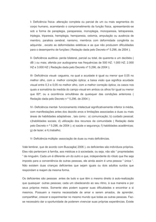 I- Deficiência física- alteração completa ou parcial de um ou mais segmentos do
corpo humano, acarretando o comprometimento da função física, apresentando-se
sob a forma de paraplegia, paraparesia, monoplegia, monoparesia, tetraparesia,
triplegia, triparesia, hemiplegia, hemiparesia, ostomia, amputação ou ausência de
membro, paralisia cerebral, nanismo, membros com deformidade congênita ou
adquirida , exceto as deformidades estéticas e as que não produzem dificuldades
para o desempenho de funções ( Redação dada pelo Decreto nº 5.296, de 2004 );
II- Deficiência auditiva- perda bilateral, parcial ou total, de quarenta e um decibéis (
dB ) ou mais; aferida por audiograma nas frequências de 500 HZ; 1.000 HZ; 2.000
HZ e 3.000 HZ ( Redação dada pelo Decreto nº 5.296, de 2004 );
III- Deficiência visual- cegueira, na qual a acuidade é igual ou menor que 0,05 no
melhor olho, com a melhor correção óptica; a baixa visão que significa acuidade
visual entre 0,3 e 0,05 no melhor olho, com a melhor correção óptica; os casos nos
quais a somatória da medida do campo visual em ambos os olhos for igual ou menor
que 60º; ou a ocorrência simultânea de quaisquer das condições anteriores (
Redação dada pelo Decreto n º 5,296, de 2004 );
IV- Deficiência mental- funcionamento intelectual significativamente inferior à média,
com manifestações antes dos dezoito anos e limitações associadas a duas ou mais
áreas de habilidades adaptativas , tais como : a) comunicação; b) cuidado pessoal;
c)habilidades sociais; d) utilização dos recursos da comunidade ( Redação dada
pelo Decreto n º 5.296, de 2004 ); e) saúde e segurança; f) habilidades acadêmicas;
g) de lazer; e h) trabalho;
V- Deficiência múltipla- associação de duas ou mais deficiências.
Vale lembrar, que de acordo com Buscaglia( 2006 ), os deficientes são indivíduos próprios.
Eles não pertencem à família, aos médicas e à sociedade, ou seja, não são “ propriedades
“ de ninguém. Cada um é diferente um do outro e que, independente do rótulo que lhe seja
imposto para a conveniência de outras pessoas, ele ainda assim é uma pessoa “ única “.
Não existem duas crianças deficientes que sejam iguais ou dois adultos surdos que
respondam e reajam da mesma forma.
Os deficientes são pessoas antes de tudo e que têm o mesmo direito à auto-realização
que quaisquer outras pessoas; cada um obedecendo ao seu ritmo, à sua maneira e por
seus próprios meios. Somente eles podem superar suas dificuldades e encontrar a si
mesmos. Possuem a mesma necessidade de amar e serem amados, de aprender,
compartilhar, crescer e experimentar no mesmo mundo que todas as outras pessoas. Faz-
se necessário dar a oportunidade de poderem vivenciar suas próprias experiências. Existe
 