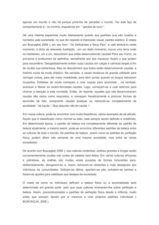 apenas um mundo e não há porque privá-los de perceber o mundo. Ter este tipo de
comportamento é , no mínimo, enjaulá-los em “ gaiolas de ouro “.
Há uma história espanhola muito interessante quanto aos padrões que são criados e
recriados pela sociedade, no que diz respeito à impressão visual, padrão estético. É citada
por Buscaglia( 2006 ), em seu livro “ Os Deficientes e Seus Pais”; e vale lembrá-lo neste
momento, a título de relevante ilustração : em um dado momento, houve uma terra onde
os habitantes, um a um, descobrem que estão desenvolvendo caudas! Para seu horror, os
primeiros a produzirem tal apêndice, semelhante aos dos macacos, fazem o que podem
para escondê-lo. Desajeitadamente enfiam suas caudas em calças e camisas largas a fim
de ocultar sua estranheza. Mas ao descobrirem que todos estão desenvolvendo caudas, a
história muda de modo drástico. Na verdade, a cauda revela-se de grande utilidade para
carregar coisas, para dar maior mobilidade, para abrir portas quando os braços estiverem
ocupados. Estilistas de moda começam a criar roupas para acomodar , na verdade,
acentuar e liberar as recém-formadas caudas. Logo, começam-se a usar adornos para
chamar a atenção a esta novidade. Então, de repente, aqueles que não desenvolveram
caudas são vistos como esquisitos, e começam freneticamente a procurar formas de
esconder tal fato, comprando caudas postiças ou retirando-se completamente da
sociedade “ de cauda “. Que absurdo não ter cauda !
Em nossa cultura, pode-se encontrar com muita freqüência, vários exemplos de tal atitude.
Aquilo que é classificado como normal ou belo, está sempre sendo definido e redefinido.
Em determinada época, o padrão de beleza era completamente diferente do padrão de
beleza atualmente; e mesmo assim, pode-se encontrar diferentes padrões de beleza entre
as culturas de todo o mundo. Os padrões de beleza , assim como os padrões de perfeição
física, podem diferir não somente de uma mesma sociedade, mas entre as várias
sociedades.
De acordo com Buscaglia( 2006 ), nas culturas ocidentais, orelhas grandes e longas serão
convenientemente ocultas sob cortes de cabelos bem-feitos. Em várias culturas africanas
e polinésias, as orelhas são muitas vezes puxadas de formas torturantes para,
deliberadamente, alongarem-se e, assim, tornarem-se atraentes e mais desejáveis aos
indivíduos da comunidades. Esticam-se lábios, apertam-se pés, achatam-se narizes e
fazem-se ajustes para satisfazer aos desejos da sociedade.
O modo de como os indivíduos definem a beleza física ou a anormalidade será
determinado em grande parte pelo que suas culturas ensinaram-lhe sobre perfeição e
beleza. Assim, precondicionados a padrões de perfeição física desde a infância, muito
antes que possam decidir por si mesmos e criar próprios padrões individuais (
BUSCAGLIA, 2006 ).
 