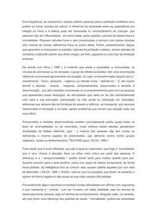 Com freqüência, ao crescermos, nossos critérios pessoais para a perfeição modificam-se e
podem se tornar opostos da cultura. A influência da sociedade sobre as expectativas em
relação ao físico e à beleza pode ser observada no comportamento de crianças, que
parecem não ser influenciadas , em tenra idade, pelos padrões culturais de beleza física e
normalidade. Possuem atitudes livres e sem preconceitos e brincam com outras crianças
com marcas de varíola, deficiência física ou jovem atleta. Porém, posteriormente, depois
que aprendem e incorporam os padrões culturais de perfeição e beleza, tomam atitudes de
zombaria e deboche quanto aos olhos vesgos, pé torto, gagueira ou outro tipo de limitação
evidente.
De acordo com Silva ( 1986 ), é evidente que existe a sociedade, a comunidade, os
círculos de vizinhança ou de amizade, o grupo de referência familiar, têm uma reconhecida
influência no eventual agravamento da situação. Ou seja, na transformação daquilo que é “
impedimento “ físico, sensorial , orgânico ou mental numa “ deficiência “. E isto ocorre
devido a atitudes , receios , estigmas, comportamentos, preconceitos e também à
discriminação , que são mantidos conscientes ou inconscientemente para com as pessoas
que apresentam essas limitações. As dificuldades que cada um de nós individualmente
criar para a sua educação, participação na vida social ou colocação em empregos,
adicionais que sempre são às fronteiras de acesso a edifícios, ao transporte, aos recursos
relacionados à recreação e ao lazer, geram problemas que tornam sua solução cada vez
mais difícil.
Preconceitos e medidas discriminatórias existem concretamente contra quase todos os
tipos de anormalidades ou de anomalias, muito embora essas atitudes apresentem
tonalidades de ênfase diferente, pois “ a maioria das pessoas não tem contra os
deficientes a mesma espécie de preconceitos, que alimenta contra certos grupos
religiosos, raciais ou desfavorecidos ( TELFORD apud SILVA, 1986 ).
Tudo aquilo que é muito diferente, que não é igual ao costumeiro, que foge à normalidade,
que é raro, chama a atenção. Atrai um olhar mais crítico por parte das pessoas. A
diferença e a “ excepcionalidade “ podem existir tanto para melhor quanto para pior.
Quando ocorrem para o lado positivo, como nos casos de beleza excepcional, da forma
física perfeita, da inteligência fora do comum; elas causam deleite àqueles que com elas
se defrontam ( SILVA, 1986 ). Porém, nota-se que há exceções que levam as pessoas a
agirem de forma negativa e são essas as que mais causam dificuldades.
Provavelmente algum estudioso encontrará muitas dificuldades em afirmar com segurança
o que realmente é “ normal “ num ser humano, em dada realidade, seja em termos de
desenvolvimento pessoal, seja em termos de comportamento. Ninguém sabe, na verdade,
até que ponto uma diferença dos padrões da aceita “ normalidade” poderá ser assimilada
 