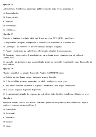 Questão 58 
A transferência de atribuições de um órgão público para outro órgão público caracteriza a: 
A) descentralização. 
B) desconcentração. 
C) avocação. 
D) redistribuição. 
E) centralização. 
Questão 59 
Uma das modalidades de redação oficial está descrita de forma INCORRETA. Identifique-a. 
A) Regulamento – Conjunto de regras que se estabelece com a finalidade de se executar a lei. 
B) Deliberação – ato normativo ou decisório emanado de órgãos colegiados. 
C) Parecer – manifestação de órgão técnico sobre assunto submetido à sua consideração. 
D) Regimento – ato normativo de atuação interna, que se destina a reger o funcionamento de órgãos da 
Administração. 
E) Despacho – ato por meio do qual a Administração confere ao interessado consentimento para o desempenho de 
certa atividade. 
Questão 60 
Quanto à modalidade de licitação denominada Pregão,é INCORRETO afirmar: 
A) Poderão ser feitos lances verbais e sucessivos no curso da sessão. 
B) A fase de habilitação ocorre a posteriori, em relação ao julgamento da proposta. 
C) Se o licitante vencedor desatender às exigências habilitatórias, novo pregão será realizado. 
D) É vedada a exigência de garantia da proposta. 
E) O prazo para apresentação das propostas não será inferior a oito dias úteis, contados da publicação do aviso. 
Questão 61 
O controle externo, exercido pelo Tribunal de Contas, quanto aos atos praticados pela Administração Pública, 
relativos à concessão de aposentadorias, é: 
A) concomitante. 
B) declaratório. 
C) jurisdicional. 
D) posterior. 
E) prévio. 
 