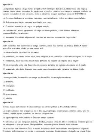 Questão 62 
A organização legal do serviço público é exigida pela Constituição. Para isso, a Administração cria cargos e 
funções, institui classes e carreiras, faz provimentos e lotações, estabelece vencimentos e vantagens e delimita os 
deveres e os direitos de seus servidores. Sobre as afirmativas a seguir, identifique a que está INCORRETA. 
A) Os cargos distribuem-se em classes e carreiras, e excepcionalmente, podem ser criados cargos isolados. 
B) Todo cargo tem função, mas pode haver função sem cargo. 
C) É vedada a acumulação de cargos, em qualquer situação. 
D) Denomina-se Classe o agrupamento de cargos da mesma profissão, e com idênticas atribuições, 
responsabilidades e vencimentos. 
E) As funções de confiança só podem ser exercidas por servidores ocupantes de cargo efetivo. 
Questão 63 
Entre os motivos para a concessão de licença a servidor, consta o de exercício de atividade política.A licença 
concedida ao servidor público por esse motivo será: 
A) não remunerada, até o limite de três meses. 
B) remunerada, até o limite de três meses, entre o registro de sua candidatura e o décimo dia seguinte ao da eleição. 
C) remunerada, desde a escolha em convenção partidária até o décimo dia seguinte ao da eleição. 
D) não remunerada, entre o dia da escolha em convenção partidária até o décimo dia seguinte ao da eleição. 
E) remunerada, até o limite de quatro meses, entre a escolha em convenção partidária e a data da eleição. 
Questão 64 
A contagem física dos materiais em estoque no almoxarifado de um órgão denomina-se: 
A) inventário. 
B) catalogação. 
C) codificação. 
D) gerenciamento. 
E) relatório. 
Questão 65 
Sobre a atuação da Comissão de Ética em relação ao servidor público, é INCORRETO afirmar: 
A) os procedimentos para apuração do ato ou fato que, em princípio, se apresentem contrários à ética, terão rito 
sumário, ouvidos apenas o queixoso e o servidor, ou apenas este. 
B) a pena aplicável pela Comissão de Ética será apenas a censura. 
C) a Comissão de Ética não poderá instaurar, de ofício, processo sobre ato, fato ou conduta que considerar passível 
de infringência a princípio normo ético-profissional, devendo aguardar denúncia sobre o mesmo. 
D) as decisões da Comissão de Ética, na análise de qualquer ato ou fato submetido à sua apreciação ou por ela 
levantado, serão resumidas em ementa e, com omissão dos nomes dos interessados, divulgadas no próprio órgão. 
 