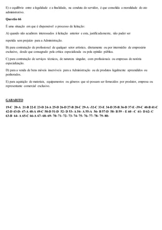 E) o equilíbrio entre a legalidade e a finalidade, na conduta do servidor, é que consolida a moralidade do ato 
administrativo. 
Questão 66 
É uma situação em que é dispensável o processo de licitação: 
A) quando não acudirem interessados à licitação anterior e esta, justificadamente, não puder ser 
repetida sem prejuízo para a Administração. 
B) para contratação de profissional de qualquer setor artístico, diretamente ou por intermédio de empresário 
exclusivo, desde que consagrado pela crítica especializada ou pela opinião pública. 
C) para contratação de serviços técnicos, de natureza singular, com profissionais ou empresas de notória 
especialização. 
D) para a venda de bens móveis inservíveis para a Administração ou de produtos legalmente apreendidos ou 
penhorados. 
E) para aquisição de materiais, equipamentos ou gêneros que só possam ser fornecidos por produtor, empresa ou 
representante comercial exclusivo. 
GABARITO 
19-C 20-A 21-B 22-E 23-D 24-A 25-D 26-D 27-B 28-C 29-A -32-C 33-E 34-D 35-B 36-D 37-E -39-C 40-B 41-C 
42-D 43-D- 47-A 48-A 49-C 50-D 51-D 52- D 53- A 54- A 55-A 56- B 57-D 58- B 59 – E 60 –C 61- D 62- C 
63-B 64- A 65-C 66-A 67- 68- 69- 70- 71- 72- 73- 74- 75- 76- 77- 78- 79- 80- 
