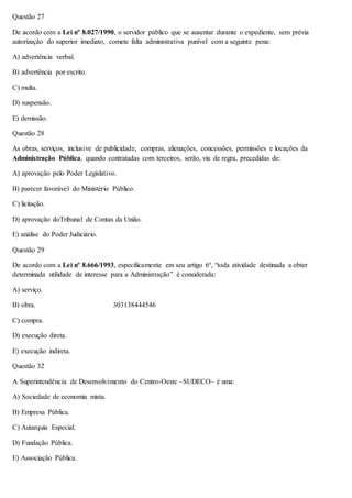 Questão 27 
De acordo com a Lei nº 8.027/1990, o servidor público que se ausentar durante o expediente, sem prévia 
autorização do superior imediato, comete falta administrativa punível com a seguinte pena: 
A) advertência verbal. 
B) advertência por escrito. 
C) multa. 
D) suspensão. 
E) demissão. 
Questão 28 
As obras, serviços, inclusive de publicidade, compras, alienações, concessões, permissões e locações da 
Administração Pública, quando contratadas com terceiros, serão, via de regra, precedidas de: 
A) aprovação pelo Poder Legislativo. 
B) parecer favorável do Ministério Público. 
C) licitação. 
D) aprovação doTribunal de Contas da União. 
E) análise do Poder Judiciário. 
Questão 29 
De acordo com a Lei nº 8.666/1993, especificamente em seu artigo 6º, “toda atividade destinada a obter 
determinada utilidade de interesse para a Administração” é considerada: 
A) serviço. 
B) obra. 303138444546 
C) compra. 
D) execução direta. 
E) execução indireta. 
Questão 32 
A Superintendência de Desenvolvimento do Centro-Oeste –SUDECO– é uma: 
A) Sociedade de economia mista. 
B) Empresa Pública. 
C) Autarquia Especial. 
D) Fundação Pública. 
E) Associação Pública. 
 