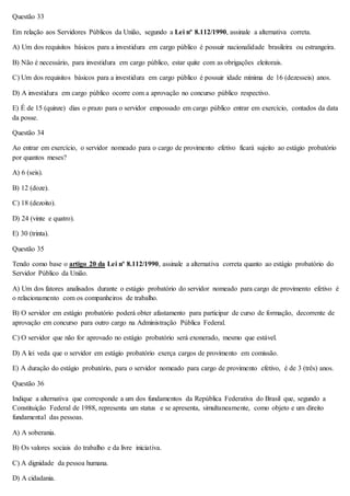Questão 33 
Em relação aos Servidores Públicos da União, segundo a Lei nº 8.112/1990, assinale a alternativa correta. 
A) Um dos requisitos básicos para a investidura em cargo público é possuir nacionalidade brasileira ou estrangeira. 
B) Não é necessário, para investidura em cargo público, estar quite com as obrigações eleitorais. 
C) Um dos requisitos básicos para a investidura em cargo público é possuir idade mínima de 16 (dezesseis) anos. 
D) A investidura em cargo público ocorre com a aprovação no concurso público respectivo. 
E) É de 15 (quinze) dias o prazo para o servidor empossado em cargo público entrar em exercício, contados da data 
da posse. 
Questão 34 
Ao entrar em exercício, o servidor nomeado para o cargo de provimento efetivo ficará sujeito ao estágio probatório 
por quantos meses? 
A) 6 (seis). 
B) 12 (doze). 
C) 18 (dezoito). 
D) 24 (vinte e quatro). 
E) 30 (trinta). 
Questão 35 
Tendo como base o artigo 20 da Lei nº 8.112/1990, assinale a alternativa correta quanto ao estágio probatório do 
Servidor Público da União. 
A) Um dos fatores analisados durante o estágio probatório do servidor nomeado para cargo de provimento efetivo é 
o relacionamento com os companheiros de trabalho. 
B) O servidor em estágio probatório poderá obter afastamento para participar de curso de formação, decorrente de 
aprovação em concurso para outro cargo na Administração Pública Federal. 
C) O servidor que não for aprovado no estágio probatório será exonerado, mesmo que estável. 
D) A lei veda que o servidor em estágio probatório exerça cargos de provimento em comissão. 
E) A duração do estágio probatório, para o servidor nomeado para cargo de provimento efetivo, é de 3 (três) anos. 
Questão 36 
Indique a alternativa que corresponde a um dos fundamentos da República Federativa do Brasil que, segundo a 
Constituição Federal de 1988, representa um status e se apresenta, simultaneamente, como objeto e um direito 
fundamental das pessoas. 
A) A soberania. 
B) Os valores sociais do trabalho e da livre iniciativa. 
C) A dignidade da pessoa humana. 
D) A cidadania. 
 