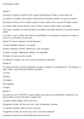 E) O pluralismo político. 
Questão 37 
No que diz a Constituição Federal de 1988, a respeito da Administração Pública, é correto afirmar que: 
A) as funções de confiança serão exercidas exclusivamente por servidores investidos em cargos em comissão. 
B) só poderá ser aberto um novo concurso, quando o concurso anterior estiver com prazo de validade expirado. 
C) o servidor público somente perderá o cargo em virtude de sentença judicial transita da em julgado. 
D) é vedada a contratação por tempo determinado para atender à necessidade temporária de excepcional interesse 
público. 
E) se extinto o cargo, o servidor estável ficará em disponibilidade, com remuneração proporcional ao tempo de 
serviço, até ser aproveitado em outro cargo. 
Questão 39 É uma das atribuições do poder hierárquico: 
A) aplicar penalidades funcionais a seus agentes. 
B) apurar cometimento de ilícitos administrativos pelos seus agentes. 
C) chamar a si funções originalmente atribuídas a um subordinado. 
D) explicar a lei para sua correta execução. 
E) condicionar e restringir o uso e gozo de bens em benefício da coletividade. 
Questão 40 
“É a situação de direito ou de fato que determina ou autoriza a realização do ato administrativo.” Das alternativas a 
seguir, assinale a que corresponde à definição apresentada. 
A) Forma. 
B) Motivo. 
C) Finalidade. 
D) Competência. 
E) Objeto. 
Questão 41 
De acordo com a Lei nº 8.429/1992, os agentes públicos que cometem atos de improbidade administrativa que 
causam prejuízo ao erário estão sujeitos à seguinte pena: 
A) perda dos direitos políticos de três a cinco anos. 
B) pagamento de multa civil de até cem vezes o valor da remuneração percebida. 
C) suspensão dos direitos políticos de cinco a oito anos. 
D) pagamento de multa civil até três vezes o valor do acréscimo patrimonial. 
E) proibido de contratar com o Poder Público pelo prazo de três anos. 
 