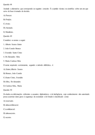 Questão 48 
Assinale a alternativa que corresponde ao seguinte conceito: É a opinião técnica ou científica sobre um ato que 
serve de base à tomada de decisão. 
A) Parecer. 
B) Petição. 
C) Aviso. 
D) Atestado. 
E) Manifesto. 
Questão 49 
Considere os nomes a seguir: 
1. Alberto Soares Júnior 
2. João Castelo Branco 
3. Everaldo Santo Cristo 
4. Dr.Alexandre Silva 
5. Maria Cardoso Silva 
O nome arquivado corretamente, segundo o método alfabético, é: 
A) Júnior,Alberto Soares 
B) Branco, João Castelo 
C) Santo Cristo, Everaldo 
D) Silva, Dr.Alexandre 
E) Cardoso Silva, Maria 
Questão 50 
Os dados ou informações referentes a assuntos diplomáticos e de inteligência, cujo conhecimento não autorizado 
possa acarretar dano grave à segurança da sociedade e do Estado é classificado como: 
A) reservado. 
B) ultraconfidencial. 
C) confidencial. 
D) ultrassecreto. 
E) secreto. 
 