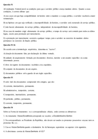 Questão 51 
AConstituição Federal prevê as condições para que o servidor público exerça mandato eletivo. Quanto a essas 
condições, é correto afirmar que: 
A) nos casos em que haja compatibilidade de horário entre o mandato e o cargo público, o servidor receberá a maior 
remuneração. 
B) na hipótese em que seja verificada a incompatibilidade de horários, o servidor será exonerado do serviço público. 
C) não haverá afastamento do serviço público, independente da incompatibilidade de horários. 
D) no caso do mandato exigir afastamento do serviço público, o tempo de serviço será contado para todos os efeitos 
legais, exceto para promoção por merecimento. 
E) a promoção por merecimento ocorrerá a qualquer tempo, pois o servidor no exercício de mandato eletivo 
permanece no exercício de função pública. 
Questão 52 26 
De acordo com a terminologia arquivística, denomina-se “acervo”: 
A) doação de documento feita por declaração de última vontade. 
B) unidade de arquivamento formada por documentos diversos, inerente a um assunto específico ou a uma 
determinada pessoa. 
C) livro de registro de documentos recebidos e/ou expedidos. 
D) conjunto de documentos de um arquivo. 
E) documentos públicos sob a guarda de um órgão específico. 
Questão 53 
O ciclo vital dos documentos compreende três estágios, que são: 
A) corrente, intermediário, permanente. 
B) administrativo, temporário, corrente. 
C) temporário, intermediário, permanente. 
D) particular, público, permanente. 
E) corrente, temporário, permanente. 
Questão 54 
Sobre as Forma de tratamentos n a s correspondências oficiais, estão corretas as afirmativas: 
1. Ao tratamento Vossa Excelência corresponde no vocativo a Excelentíssimo Senhor. 
2. Na correspondência ao Presidente da República, não devem ser usados os pronomes possessivos seu,sua nem os 
pronomes lhe e o . 
3. Usa-se Vossa Senhoria quando o destinatário for de hierarquia equivalente ou superior à do signatário. 
4. A abreviatura correta de Vossa Senhoria é V.S.ª 
 