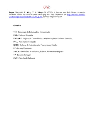Sagna, Margarida E., Gray V. & Minges M. (2002). A internet num País Menos Avançado
lusófono: Estudo de casos de cabo verde (pág 33 a 39). Disponível em http://www.itu.int/ITU-
D/ict/cs/capeverde/material/CS_CPV_p.pdf, acedido em janeiro 2015.
Glossário
TIC- Tecnologia de Informação e Comunicação
EAD- Ensino a Distância
PROMEF- Projecto de Consolidação e Modernização de Ensino e Formação
PMA- País Menos Avançado
RAFE- Reforma de Administração Financeira do Estado
PC- Personal Computer
MECJD- Ministério de Educação, Ciência, Juventude e Desporto
TP- Telecom Portugal
CVT- Cabo Verde Telecom
 