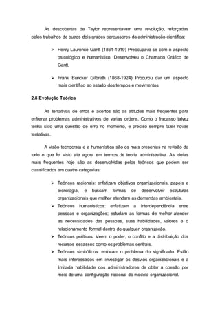 As descobertas de Taylor representavam uma revolução, reforçadas
pelos trabalhos de outros dois grades percussores da administração cientifica:
 Henry Laurence Gantt (1861-1919) Preocupava-se com o aspecto
psicológico e humanístico. Desenvolveu o Chamado Gráfico de
Gantt.
 Frank Buncker Gilbreth (1868-1924) Procurou dar um aspecto
mais cientifico ao estudo dos tempos e movimentos.
2.8 Evolução Teórica
As tentativas de erros e acertos são as atitudes mais frequentes para
enfrenar problemas administrativos de varias ordens. Como o fracasso talvez
tenha sido uma questão de erro no momento, e preciso sempre fazer novas
tentativas.
A visão tecnocrata e a humanística são os mais presentes na revisão de
tudo o que foi visto ate agora em termos de teoria administrativa. As ideias
mais frequentes hoje são as desenvolvidas pelos teóricos que podem ser
classificados em quatro categorias:
 Teóricos racionais: enfatizam objetivos organizacionais, papeis e
tecnologia, e buscam formas de desenvolver estruturas
organizacionais que melhor atendam as demandas ambientais.
 Teóricos humanísticos: enfatizam a interdependência entre
pessoas e organizações; estudam as formas de melhor atender
as necessidades das pessoas, suas habilidades, valores e o
relacionamento formal dentro de qualquer organização.
 Teóricos políticos: Veem o poder, o conflito e a distribuição dos
recursos escassos como os problemas centrais.
 Teóricos simbólicos: enfocam o problema do significado. Estão
mais interessados em investigar os desvios organizacionais e a
limitada habilidade dos administradores de obter a coesão por
meio de uma configuração racional do modelo organizacional.
 