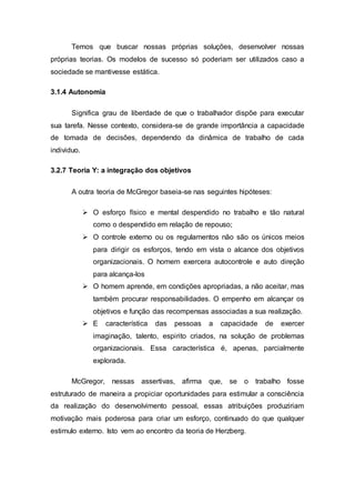 Temos que buscar nossas próprias soluções, desenvolver nossas
próprias teorias. Os modelos de sucesso só poderiam ser utilizados caso a
sociedade se mantivesse estática.
3.1.4 Autonomia
Significa grau de liberdade de que o trabalhador dispõe para executar
sua tarefa. Nesse contexto, considera-se de grande importância a capacidade
de tomada de decisões, dependendo da dinâmica de trabalho de cada
individuo.
3.2.7 Teoria Y: a integração dos objetivos
A outra teoria de McGregor baseia-se nas seguintes hipóteses:
 O esforço físico e mental despendido no trabalho e tão natural
como o despendido em relação de repouso;
 O controle externo ou os regulamentos não são os únicos meios
para dirigir os esforços, tendo em vista o alcance dos objetivos
organizacionais. O homem exercera autocontrole e auto direção
para alcança-los
 O homem aprende, em condições apropriadas, a não aceitar, mas
também procurar responsabilidades. O empenho em alcançar os
objetivos e função das recompensas associadas a sua realização.
 E característica das pessoas a capacidade de exercer
imaginação, talento, espirito criados, na solução de problemas
organizacionais. Essa característica é, apenas, parcialmente
explorada.
McGregor, nessas assertivas, afirma que, se o trabalho fosse
estruturado de maneira a propiciar oportunidades para estimular a consciência
da realização do desenvolvimento pessoal, essas atribuições produziriam
motivação mais poderosa para criar um esforço, continuado do que qualquer
estimulo externo. Isto vem ao encontro da teoria de Herzberg.
 