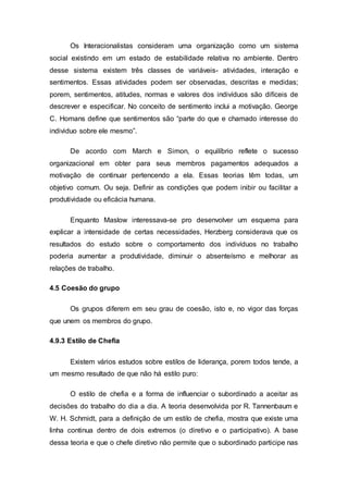 Os Interacionalistas consideram uma organização como um sistema
social existindo em um estado de estabilidade relativa no ambiente. Dentro
desse sistema existem três classes de variáveis- atividades, interação e
sentimentos. Essas atividades podem ser observadas, descritas e medidas;
porem, sentimentos, atitudes, normas e valores dos indivíduos são difíceis de
descrever e especificar. No conceito de sentimento inclui a motivação. George
C. Homans define que sentimentos são “parte do que e chamado interesse do
individuo sobre ele mesmo”.
De acordo com March e Simon, o equilíbrio reflete o sucesso
organizacional em obter para seus membros pagamentos adequados a
motivação de continuar pertencendo a ela. Essas teorias têm todas, um
objetivo comum. Ou seja. Definir as condições que podem inibir ou facilitar a
produtividade ou eficácia humana.
Enquanto Maslow interessava-se pro desenvolver um esquema para
explicar a intensidade de certas necessidades, Herzberg considerava que os
resultados do estudo sobre o comportamento dos indivíduos no trabalho
poderia aumentar a produtividade, diminuir o absenteísmo e melhorar as
relações de trabalho.
4.5 Coesão do grupo
Os grupos diferem em seu grau de coesão, isto e, no vigor das forças
que unem os membros do grupo.
4.9.3 Estilo de Chefia
Existem vários estudos sobre estilos de liderança, porem todos tende, a
um mesmo resultado de que não há estilo puro:
O estilo de chefia e a forma de influenciar o subordinado a aceitar as
decisões do trabalho do dia a dia. A teoria desenvolvida por R. Tannenbaum e
W. H. Schmidt, para a definição de um estilo de chefia, mostra que existe uma
linha continua dentro de dois extremos (o diretivo e o participativo). A base
dessa teoria e que o chefe diretivo não permite que o subordinado participe nas
 