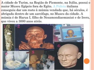 A cidade de Turim, na Região de Piemonte, na Itália, possui o
maior Museu Egípcio fora do Egito. A Polícia italiana
conseguiu dar um rosto à múmia vendada que, há séculos, é
abrigada dentro de um sarcófago, no Museu da cidade. A
múmia é de Harua I, filho de Nesamondiaemaniut e de Ireru,
que viveu a 3000 anos atrás.
 