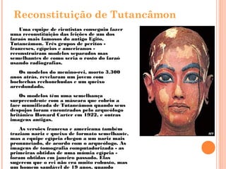 Reconstituição de Tutancâmon
Uma equipe de cientistas conseguiu fazer
uma reconstituição das feições de um dos
faraós mais famosos do antigo Egito,
Tutancâmon. Três grupos de peritos -
franceses, egípcios e americanos -
reconstruiram modelos separados mas
semelhantes de como seria o rosto do faraó
usando radiografias.
Os modelos do menino-rei, morto 3.300
anos atrás, revelaram um jovem com
bochechas rechonchudas e um queixo
arredondado. 
Os modelos têm uma semelhança
surpreendente com a máscara que cobriu a
face mumificada de Tutancâmon quando seus
despojos foram encontrados pelo arqueólogo
britânico Howard Carter em 1922, e outras
imagens antigas.
As versões francesa e americana também
traziam nariz e queixo de formato semelhante,
mas a equipe egípcia chegou a um nariz mais
pronunciado, de acordo com o arqueólogo. As
imagens de tomografia computadorizada - as
primeiras obtidas de uma múmia egípcia -
foram obtidas em janeiro passado. Elas
sugerem que o rei não era muito robusto, mas
um homem saudável de 19 anos, quando
 