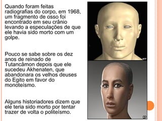 Quando foram feitas
radiografias do corpo, em 1968,
um fragmento de osso foi
encontrado em seu crânio
levando a especulações de que
ele havia sido morto com um
golpe.
Pouco se sabe sobre os dez
anos de reinado de
Tutancâmon depois que ele
sucedeu Akhenaten, que
abandonara os velhos deuses
do Egito em favor do
monoteísmo.
Alguns historiadores dizem que
ele teria sido morto por tentar
trazer de volta o politeísmo.
 