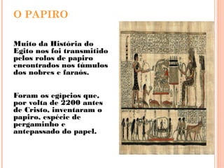 O PAPIRO
Muito da História do
Egito nos foi transmitido
pelos rolos de papiro
encontrados nos túmulos
dos nobres e faraós.
Foram os egípcios que,
por volta de 2200 antes
de Cristo, inventaram o
papiro, espécie de
pergaminho e
antepassado do papel.
 
