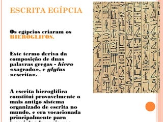 ESCRITA EGÍPCIA
Os egípcios criaram os
HIERÓGLIFOS.
Este termo deriva da
composição de duas
palavras gregas - hiero
«sagrado», e glyfus
«escrita».
A escrita hieroglífica
constitui provavelmente o
mais antigo sistema
organizado de escrita no
mundo, e era vocacionada
principalmente para
 