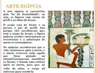 ARTE EGÍPCIA
A arte egípcia se caracteriza
pela "lei da frontalidade", ou
seja, as figuras com rostos de
perfil e os olhos de frente.
O corpo está de frente e as
pernas e pés de perfil. Isto
porque eles acreditavam que,
com o corpo de frente, a figura
poderia receber inteiramente as
reverências e a admiração de
quem as contemplasse.
Os egipcios acreditavam que a
vida continuava após a morte, e
o morto reviveria tudo aquilo
que fosse pintado no
túmuloCostumavam mumificar
os faraós, e faziam uma estátua
igual ao morto, para que, na
volta da alma, o corpo ali
estivesse para recebê-la
 