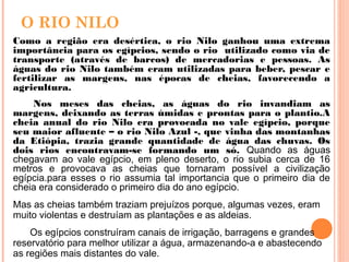 O RIO NILO
Como a região era desértica, o rio Nilo ganhou uma extrema
importância para os egípcios, sendo o rio utilizado como via de
transporte (através de barcos) de mercadorias e pessoas. As
águas do rio Nilo também eram utilizadas para beber, pescar e
fertilizar as margens, nas épocas de cheias, favorecendo a
agricultura.
Nos meses das cheias, as águas do rio invandiam as
margens, deixando as terras úmidas e prontas para o plantio.A
cheia anual do rio Nilo era provocada no vale egípcio, porque
seu maior afluente – o rio Nilo Azul -, que vinha das montanhas
da Etiópia, trazia grande quantidade de água das chuvas. Os
dois rios encontravam-se formando um só. Quando as águas
chegavam ao vale egípcio, em pleno deserto, o rio subia cerca de 16
metros e provocava as cheias que tornaram possível a civilização
egípcia.para esses o rio assumia tal importancia que o primeiro dia de
cheia era considerado o primeiro dia do ano egípcio.
Mas as cheias também traziam prejuízos porque, algumas vezes, eram
muito violentas e destruíam as plantações e as aldeias.
Os egípcios construíram canais de irrigação, barragens e grandes
reservatório para melhor utilizar a água, armazenando-a e abastecendo
as regiões mais distantes do vale.
 