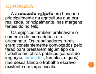 ECONOMIA
A economia egípcia era baseada
principalmente na agricultura que era
realizada, principalmente, nas margens
férteis do rio Nilo.
Os egípcios também praticavam o
comércio de mercadorias e o
artesanato. Os trabalhadores rurais
eram constantemente convocados pelo
faraó para prestarem algum tipo de
trabalho em obras públicas (canais de
irrigação, pirâmides, templos, diques)
não descartando o trabalho escravo
existênte em larga escala.  
 