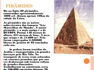 PIRÂMIDES
Há no Egito 80 pirâmides,
construídas aproximadamente
4000 a.C. distam apenas 10Km da
cidade do Cairo.
As pirâmides são as únicas
sobreviventes das famosas "Sete
Maravilhas do Mundo". A maior
pirâmide, e a mais antiga é a de
QUEOPS. Possui 148 metros de
altura, 234 metros de base. A área
que ocupa é de 54.000 m². Nela
foram empregados 2.300000
blocos de granito de 02 toneladas
cada um.
As pedras foram trazidas da
Arábia e transportadas em grandes
barcaças pelo Rio Nilo. No
transporte de terra eram colocadas
em enormes pranchas que por sua
vez deslocavam sob troncos roliços
de grandes dimensões.
Trabalharam na construção cerca
 
