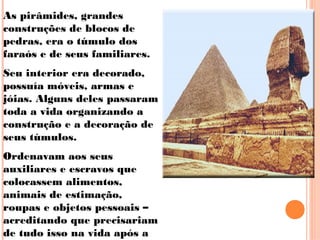 As pirâmides, grandes
construções de blocos de
pedras, era o túmulo dos
faraós e de seus familiares.
Seu interior era decorado,
possuía móveis, armas e
jóias. Alguns deles passaram
toda a vida organizando a
construção e a decoração de
seus túmulos.
Ordenavam aos seus
auxiliares e escravos que
colocassem alimentos,
animais de estimação,
roupas e objetos pessoais –
acreditando que precisariam
de tudo isso na vida após a
 