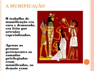 A MUMIFICAÇÃO
O trabalho de
mumificação era
caro e demorado,
era feito por
artesãos
especializados.
Apenas as
pessoas
pertencentes as
camadas
privilegiadas
eram
mumificadas, as
demais eram
 