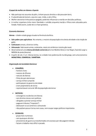 3
O papel da mulher em Atenas e Esparta
 Não participa nos assuntos da pólis, tinham poucos direitos e não possuíam bens;
 É subordinada do homem, seja ele o pai, irmão, e até o filho;
 Mulher ateniense tinha postura apagada, podendo influenciar o marido em decisões políticas;
 A mulher espartana tinha maior liberdade e solidão enquanto marido e filhos eram educados pelo
Estado. Podia assim, cuidar de si e fazer ginástica.
Economia Ateniense
Atenas – cidade-estado grega situada na Península da Ática.
 Solo pobre para agricultura. No entanto, a maioria da população vivia desta atividade e da criação de
gado;
 Cultivavam cereais, oliveira e vinha;
 Artesanato: fabricavam armas, estatuetas, vasos em cerâmica e construção naval;
 Desenvolveramumaintensaatividade comercial pelomar Mediterrâneo e mar Negro, fazendo surgir a
MOEDA de prata (dracma).
 A partir do séc. V a.C. Atenas tornou-se a cidade mais poderosa do mundo grego, com uma economia
MONETÁRIA, COMERCIAL E MARÍTIMA.
Organização da Sociedade Ateniense
 CIDADÃOS:
- homens livres
- maiores de 20 anos
- naturais de Atenas
- filhos de pais atenienses
- serviço militar cumprido
- participavam no governo da cidade
- eram proprietários de terras
- representavam cerca de 10% da população ateniense
 METECOS:
- estrangeiros residentes em Atenas
- sem direitos cívicos nem políticos
- obrigados a prestar serviço militar
- pagavam tributos (“impostos”)
- dedicavam-se ao comércio e artesanato
- não podiam possuir terras nem casas, nem ocupar cargos políticos importantes
 ESCRAVOS:
- grupo mais numeroso
- sem quaisquer direitos
- prisioneiros de guerra ou transformados em escravos por não pagarem dívidas
- faziam o trabalho mais difícil e pesado
 