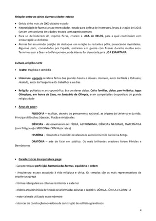 4
Relações entre as várias diversas cidades-estado
 Grécia tinha mais de 2000 cidades-estado
 Necessidadede fazeraliançasentre cidades-estadopara defesa de interesses, levou à criação de LIGAS
(uniam um conjunto de cidades-estado com aspetos comuns
 Para se defenderem do Império Persa, criaram a LIGA de DELOS, para a qual contribuíam com
embarcações e dinheiro
 Atenas foi assumindo posição de destaque em relação às restantes pólis, provocando rivalidades.
Algumas pólis, comandadas por Esparta, entraram em guerra com Atenas durante muitos anos.
Terminou com a Guerra do Peloponeso, onde Atenas foi derrotada pela LIGA ESPARTANA.
Cultura, religião e arte
 Teatro: tragédia e comédia
 Literatura: epopeia relatava feitos dos grandes heróis e deuses. Homero, autor da Ilíada e Odisseia;
Hesíodo, autor da Teogonia e Os trabalhos e os dias
 Religião: politeísta e antropomórfica. Era um dever cívico. Culto familiar, cívico, pan-helénico. Jogos
Olímpicos, em honra de Zeus, no Santuário de Olímpia, eram competições desportivas de grande
religiosidade
 Áreas do saber:
FILOSOFIA – explicar, através do pensamento racional, as origens do Universo e da vida.
Principais filósofos: Sócrates, Platão e Aristóteles
CIÊNCIAS – desenvolveram-se: FÍSICA, ASTRONOMIA, CIÊNCIAS NATURAIS, MATEMÁTICA
(com Pitágoras) e MEDICINA (COMHipócrates)
HISTÓRIA – Heródoto e Tucídides relataram os acontecimentos da Grécia Antiga
ORATÓRIA – arte de falar em público. Os mais brilhantes oradores foram Péricles e
Demóstenes
 Características da arquitetura grega:
- Características: perfeição, harmonia das formas, equilíbrio e ordem
- Arquitetura estava associada à vida religiosa e cívica. Os templos são os mais representativos da
arquitetura grega
- formas retangulares e colunas no interior e exterior
- ordens arquitetónicas definidas pela forma das colunas e capitéis: DÓRICA, JÓNICA e CORÍNTIA
- material mais utilizado era o mármore
- técnicas de construção inovadoras de construção de edifícios grandiosos
 