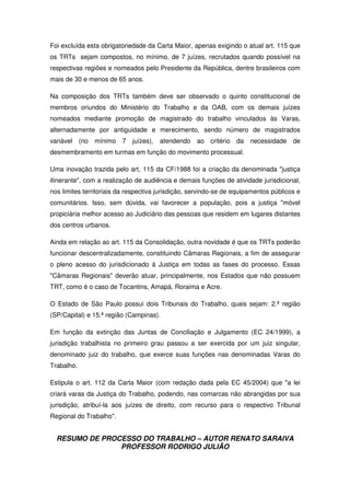 RESUMO DE PROCESSO DO TRABALHO – AUTOR RENATO SARAIVA
PROFESSOR RODRIGO JULIÃO
Foi excluída esta obrigatoriedade da Carta Maior, apenas exigindo o atual art. 115 que
os TRTs sejam compostos, no mínimo, de 7 juízes, recrutados quando possível na
respectivas regiões e nomeados pelo Presidente da República, dentre brasileiros com
mais de 30 e menos de 65 anos.
Na composição dos TRTs também deve ser observado o quinto constitucional de
membros oriundos do Ministério do Trabalho e da OAB, com os demais juízes
nomeados mediante promoção de magistrado do trabalho vinculados às Varas,
alternadamente por antiguidade e merecimento, sendo número de magistrados
variável (no mínimo 7 juízes), atendendo ao critério da necessidade de
desmembramento em turmas em função do movimento processual.
Uma inovação trazida pelo art, 115 da CF/1988 foi a criação da denominada "justiça
itinerante", com a realização de audiência e demais funções de atividade jurisdicional,
nos limites territoriais da respectiva jurisdição, servindo-se de equipamentos públicos e
comunitários. Isso, sem dúvida, vai favorecer a população, pois a justiça "móvel
propiciária melhor acesso ao Judiciário das pessoas que residem em lugares distantes
dos centros urbanos.
Ainda em relação ao art. 115 da Consolidação, outra novidade é que os TRTs poderão
funcionar descentralizadamente, constituindo Câmaras Regionais, a fim de assegurar
o pleno acesso do jurisdicionado á Justiça em todas as fases do processo. Essas
"Câmaras Regionais" deverão atuar, principalmente, nos Estados que não possuem
TRT, como é o caso de Tocantins, Amapá, Roraima e Acre.
O Estado de São Paulo possui dois Tribunais do Trabalho, quais sejam: 2.ª região
(SP/Capital) e 15.ª região (Campinas).
Em função da extinção das Juntas de Conciliação e Julgamento (EC 24/1999), a
jurisdição trabalhista no primeiro grau passou a ser exercida por um juiz singular,
denominado juiz do trabalho, que exerce suas funções nas denominadas Varas do
Trabalho.
Estipula o art. 112 da Carta Maior (com redação dada pela EC 45/2004) que "a lei
criará varas da Justiça do Trabalho, podendo, nas comarcas não abrangidas por sua
jurisdição, atribuí-la aos juízes de direito, com recurso para o respectivo Tribunal
Regional do Trabalho".
 