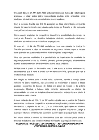RESUMO DE PROCESSO DO TRABALHO – AUTOR RENATO SARAIVA
PROFESSOR RODRIGO JULIÃO
O inciso II do novo art. 114 da CF/1988 atribui competência à Justiça do Trabalho para
processar e julgar ações sobre representação sindical, entre sindicatos, entre
sindicatos e trabalhadores e entre sindicatos e empregadores.
Com a inovação trazida pela EC 45, passaram as lides intersindicais envolvendo
disputa de base territorial a ser julgadas pela Justiça do Trabalho e não mais pela
Justiça Estadual, como era anteriormente.
Outro aspecto ampliativo da competência laboral foi a possibilidade do manejo, na
Justiça do Trabalho, de dissídios individuais sindicais, envolvendo sindicatos,
sindicatos e trabalhadores e sindicatos e empregadores.
O novo art. 114, IV, da CF/1988 estabeleceu como competência da Justiça do
Trabalho processual e julgar os mandados de segurança, habeas corpus e habeas
data, quando o ato questionado envolver matéria sujeita à sua jurisdição.
Uma das grandes novidades é a possibilidade de impetração de mandado de
segurança perante a Vara do Trabalho (primeiro grau de jurisdição), evidentemente
quando o ato questionado envolver matéria sujeita à sua jurisdição.
No que atine à prisão do depositário infiel, o STF editou a Súmula Vinculante 25,
estabelecendo que é ilícita a prisão civil do depositário infiel, qualquer que seja a
modalidade de depósito.
Em relação ao habeas data, a Carta Maior, doravante, permite o manejo desse
remédio na seara trabalhista, para possibilitar ao trabalhador o acesso a dados
pessoais constantes de bancos de dados em poder do Estado e do próprio
empregador. Objetiva o habeas data, portanto, salvaguarda os direitos da
personalidade, por meio da autodeterminação informativa, protegendo-se o direito à
intimidade e à vida privada.
A nova redação do art. 114, V, da CF confere alçada para a Justiça do Trabalho
examinar os conflitos de competência apenas entre órgãos com jurisdição trabalhista,
ressalvando o disposto no art. 102, I, o, da Carta Maior, que impõe ao Supremo
Tribunal Federal o julgamento dos conflitos entre o Superior Tribunal da Justiça e
quaisquer tribunais, entre tribunais superiores ou entre estes e qualquer outro tribunal.
No âmbito laboral, o conflito da competência pode ser suscitado pelos juízes e
tribunais do trabalho, pelo Ministério Público do Trabalho ou pela parte interessada.
 