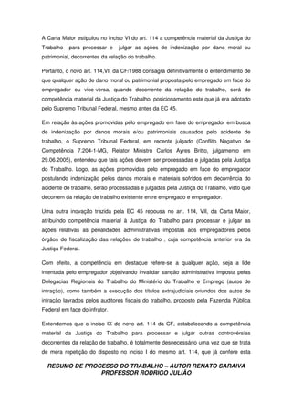 RESUMO DE PROCESSO DO TRABALHO – AUTOR RENATO SARAIVA
PROFESSOR RODRIGO JULIÃO
A Carta Maior estipulou no Inciso VI do art. 114 a competência material da Justiça do
Trabalho para processar e julgar as ações de indenização por dano moral ou
patrimonial, decorrentes da relação do trabalho.
Portanto, o novo art. 114,VI, da CF/1988 consagra definitivamente o entendimento de
que qualquer ação de dano moral ou patrimonial proposta pelo empregado em face do
empregador ou vice-versa, quando decorrente da relação do trabalho, será de
competência material da Justiça do Trabalho, posicionamento este que já era adotado
pelo Supremo Tribunal Federal, mesmo antes da EC 45.
Em relação às ações promovidas pelo empregado em face do empregador em busca
de indenização por danos morais e/ou patrimoniais causados pelo acidente de
trabalho, o Supremo Tribunal Federal, em recente julgado (Conflito Negativo de
Competência 7.204-1-MG, Relator Ministro Carlos Ayres Britto, julgamento em
29.06.2005), entendeu que tais ações devem ser processadas e julgadas pela Justiça
do Trabalho. Logo, as ações promovidas pelo empregado em face do empregador
postulando indenização pelos danos morais e materiais sofridos em decorrência do
acidente de trabalho, serão processadas e julgadas pela Justiça do Trabalho, visto que
decorrem da relação de trabalho existente entre empregado e empregador.
Uma outra inovação trazida pela EC 45 repousa no art. 114, VII, da Carta Maior,
atribuindo competência material à Justiça do Trabalho para processar e julgar as
ações relativas as penalidades administrativas impostas aos empregadores pelos
órgãos de fiscalização das relações de trabalho , cuja competência anterior era da
Justiça Federal.
Com efeito, a competência em destaque refere-se a qualquer ação, seja a lide
intentada pelo empregador objetivando invalidar sanção administrativa imposta pelas
Delegacias Regionais do Trabalho do Ministério do Trabalho e Emprego (autos de
infração), como também a execução dos títulos extrajudiciais oriundos dos autos de
infração lavrados pelos auditores fiscais do trabalho, proposto pela Fazenda Pública
Federal em face do infrator.
Entendemos que o inciso IX do novo art. 114 da CF, estabelecendo a competência
material da Justiça do Trabalho para processar e julgar outras controvérsias
decorrentes da relação de trabalho, é totalmente desnecessário uma vez que se trata
de mera repetição do disposto no inciso I do mesmo art. 114, que já confere esta
 