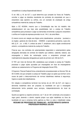 RESUMO DE PROCESSO DO TRABALHO – AUTOR RENATO SARAIVA
PROFESSOR RODRIGO JULIÃO
competência à Justiça Especializada laboral.
O art. 652, a, III, da CLT, o qual determina que compete às Varas do Trabalho,
conciliar e julgar os dissídios resultantes de contratos de empreitada em que o
empreiteiro seja operário ou artífice, era um exemplo de ampliação da antiga
competência material da Justiça do Trabalho.
Após a EC 45/2004, mesmo que a Consolidação das leis do trabalho não
estabelecessem em seu bojo esta possibilidade, tem a Justiça do Trabalho
competência para processar e julgar as demandas envolvendo o pequeno empreiteiro
o artífice em função de expressa previsão no art. 144, I, da carta Maior.
O mesmo ocorre em relação aos litígios entre trabalhadores portuários (avulsos) e
os órgãos gestores de mão-de-obra - OGMOS e operadores portuários, cujos arts.
643, § 3º , c/c o 652, V, ambos da série T, ampliavam, sob a égide constitucional
anterior, a competência material da Justiça do Trabalho.
Frise-se que, nos contratos de subempreitada responderá o subempreiteiro pelas
obrigações derivadas do contrato de trabalho que celebrar, cabendo, todavia, aos
empregados o direito da reclamação contra o empreiteiro principal pelo
inadimplemento daquelas obrigações por parte do primeiro (art. 455 da CLT).
O TST, por meio da Súmula 300, estabeleceu que compete à Justiça do Trabalho
processar e julgar ações ajuizadas por empregados em face de empregadores
relativas ao cadastramento no Programa de Integração Social (PIS).
O Supremo Tribunal Federal firmou entendimento consubstanciado na Súmula 736, de
09.12.2003, de que compete à Justiça do Trabalho julgar as ações que tenham como
causa de pedir o descumprimento de normas trabalhistas relativas à segurança,
higiene e saúde dos trabalhadores.
Em relação à competência territorial nos termos do art. 651 da CLT, em regra a
demanda trabalhista deve ser proposta na localidade em que o empregado
efetivamente tenha prestado seus serviços, independentemente do local da
contratação.
Quanto ao agente ou viajante comercial, o § 1º. do art. 651 contempla uma exceção à
regra geral, devendo o obreiro viajante propor sua ação trabalhista na Vara da
localidade em que a empresa tenha agência ou filial e a esta o trabalhador esteja
 