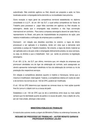 RESUMO DE PROCESSO DO TRABALHO – AUTOR RENATO SARAIVA
PROFESSOR RODRIGO JULIÃO
subordinado. Não existindo agência ou filial, deverá ser proposta a ação na Vara
localizada aonde o empregado tenha domicílio ou na localidade mais próxima.
Outra exceção á regra geral da competência territorial estabelecida no diploma
consolidado é o § 2º.. do art. 651 da CLT, o qual atribui competência ás Varas do
Trabalho para processar e julgar lides ocorridas em agência ou filial situada no
estrangeiro, desde que o empregado seja brasileiro e não haja convenção
internacional em contrário. Para tanto a empresa estrangeira deverá ter sede filial ou
representante no Brasil, sob pena de impossibilidade da propositura da ação, pois
restaria inviabilizada a notificação da empresa para a audiência.
Outrossim em relação aos dissídios ocorridos no exterior, a regra de direito
processual a ser aplicada é a brasileira, tendo em vista que a demanda será
submetida á Justiça do Trabalho brasileira. No entanto, a regra de direito material ao
ser aplicada será a do país onde o empregado efetivamente prestou os seus serviços,
ou seja, os direitos a que o trabalhador fará jus serão os previstos na legislação
estrangeira.
O art. 651, § 3o., da CLT, por último, menciona que, em relação às empresas que
promovam atividades ora do ligar da celebração do contrato, será assegurado ao
obreiro apresentar reclamação trabalhista no foro da celebração do contrato ou no da
prestação dos respectivos serviços.
Em relação à competência absoluta (quanto à matéria e hierarquia), temos que a
mesma é imodificável, inderrogável. Todavia, a competência relativa em razão do valor
e do território nos termos do art. 102 do CPC, poderá ser modificada.
O art. 103 do CPC determina que reputam-se conexas duas ou mais ações quando
lhes for comum o objeto com ou a causa de pedir.
Estabelece o art. 104 do CPC que se dá a continência entre duas ou mais ações
sempre que há identidade quanto às partes e à causa de pedir, mas o objeto de uma,
por ser mais amplo, abrange o das outras.
MINISTÉRIO PÚBLICO DO TRABALHO
A maioria dos autores revela a origem do Ministério Público na ordenança francesa, de
 