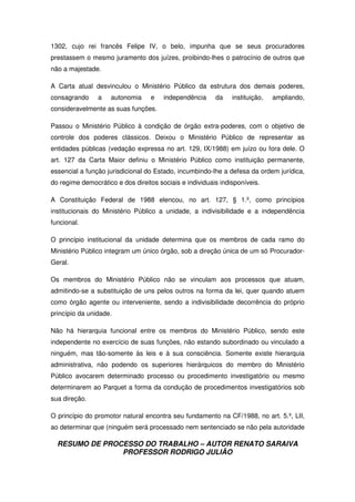 RESUMO DE PROCESSO DO TRABALHO – AUTOR RENATO SARAIVA
PROFESSOR RODRIGO JULIÃO
1302, cujo rei francês Felipe IV, o belo, impunha que se seus procuradores
prestassem o mesmo juramento dos juízes, proibindo-lhes o patrocínio de outros que
não a majestade.
A Carta atual desvinculou o Ministério Público da estrutura dos demais poderes,
consagrando a autonomia e independência da instituição, ampliando,
consideravelmente as suas funções.
Passou o Ministério Público à condição de órgão extra-poderes, com o objetivo de
controle dos poderes clássicos. Deixou o Ministério Público de representar as
entidades públicas (vedação expressa no art. 129, IX/1988) em juízo ou fora dele. O
art. 127 da Carta Maior definiu o Ministério Público como instituição permanente,
essencial a função jurisdicional do Estado, incumbindo-lhe a defesa da ordem jurídica,
do regime democrático e dos direitos sociais e individuais indisponíveis.
A Constituição Federal de 1988 elencou, no art. 127, § 1.º, como princípios
institucionais do Ministério Público a unidade, a indivisibilidade e a independência
funcional.
O princípio institucional da unidade determina que os membros de cada ramo do
Ministério Público integram um único órgão, sob a direção única de um só Procurador-
Geral.
Os membros do Ministério Público não se vinculam aos processos que atuam,
admitindo-se a substituição de uns pelos outros na forma da lei, quer quando atuem
como órgão agente ou interveniente, sendo a indivisibilidade decorrência do próprio
princípio da unidade.
Não há hierarquia funcional entre os membros do Ministério Público, sendo este
independente no exercício de suas funções, não estando subordinado ou vinculado a
ninguém, mas tão-somente às leis e à sua consciência. Somente existe hierarquia
administrativa, não podendo os superiores hierárquicos do membro do Ministério
Público avocarem determinado processo ou procedimento investigatório ou mesmo
determinarem ao Parquet a forma da condução de procedimentos investigatórios sob
sua direção.
O princípio do promotor natural encontra seu fundamento na CF/1988, no art. 5.º, LII,
ao determinar que (ninguém será processado nem sentenciado se não pela autoridade
 