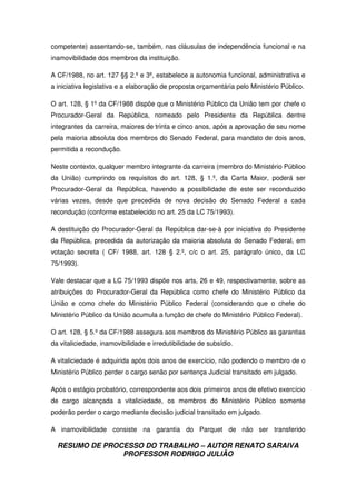 RESUMO DE PROCESSO DO TRABALHO – AUTOR RENATO SARAIVA
PROFESSOR RODRIGO JULIÃO
competente) assentando-se, também, nas cláusulas de independência funcional e na
inamovibilidade dos membros da instituição.
A CF/1988, no art. 127 §§ 2.º e 3º, estabelece a autonomia funcional, administrativa e
a iniciativa legislativa e a elaboração de proposta orçamentária pelo Ministério Público.
O art. 128, § 1º da CF/1988 dispõe que o Ministério Público da União tem por chefe o
Procurador-Geral da República, nomeado pelo Presidente da República dentre
integrantes da carreira, maiores de trinta e cinco anos, após a aprovação de seu nome
pela maioria absoluta dos membros do Senado Federal, para mandato de dois anos,
permitida a recondução.
Neste contexto, qualquer membro integrante da carreira (membro do Ministério Público
da União) cumprindo os requisitos do art. 128, § 1.º, da Carta Maior, poderá ser
Procurador-Geral da República, havendo a possibilidade de este ser reconduzido
várias vezes, desde que precedida de nova decisão do Senado Federal a cada
recondução (conforme estabelecido no art. 25 da LC 75/1993).
A destituição do Procurador-Geral da República dar-se-à por iniciativa do Presidente
da República, precedida da autorização da maioria absoluta do Senado Federal, em
votação secreta ( CF/ 1988, art. 128 § 2.º, c/c o art. 25, parágrafo único, da LC
75/1993).
Vale destacar que a LC 75/1993 dispõe nos arts, 26 e 49, respectivamente, sobre as
atribuições do Procurador-Geral da República como chefe do Ministério Público da
União e como chefe do Ministério Público Federal (considerando que o chefe do
Ministério Público da União acumula a função de chefe do Ministério Público Federal).
O art. 128, § 5.º da CF/1988 assegura aos membros do Ministério Público as garantias
da vitaliciedade, inamovibilidade e irredutibilidade de subsídio.
A vitaliciedade é adquirida após dois anos de exercício, não podendo o membro de o
Ministério Público perder o cargo senão por sentença Judicial transitado em julgado.
Após o estágio probatório, correspondente aos dois primeiros anos de efetivo exercício
de cargo alcançada a vitaliciedade, os membros do Ministério Público somente
poderão perder o cargo mediante decisão judicial transitado em julgado.
A inamovibilidade consiste na garantia do Parquet de não ser transferido
 